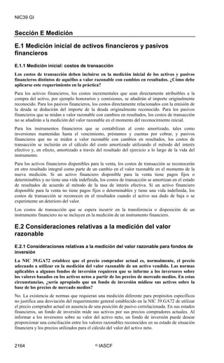 NIC39 GI


Sección E Medición

E.1 Medición inicial de activos financieros y pasivos
financieros
E.1.1 Medición inicial: costos de transacción
Los costos de transacción deben incluirse en la medición inicial de los activos y pasivos
financieros distintos de aquéllos a valor razonable con cambios en resultados. ¿Cómo debe
aplicarse este requerimiento en la práctica?
Para los activos financieros, los costos incrementales que sean directamente atribuibles a la
compra del activo, por ejemplo honorarios y comisiones, se añadirán al importe originalmente
reconocido. Para los pasivos financieros, los costos directamente relacionados con la emisión de
la deuda se deducirán del importe de la deuda originalmente reconocido. Para los pasivos
financieros que se midan a valor razonable con cambios en resultados, los costos de transacción
no se añadirán a la medición del valor razonable en el momento del reconocimiento inicial.
Para los instrumentos financieros que se contabilizan al costo amortizado, tales como
inversiones mantenidas hasta el vencimiento, préstamos y cuentas por cobrar, y pasivos
financieros que no se miden a valor razonable con cambios en resultados, los costos de
transacción se incluirán en el cálculo del costo amortizado utilizando el método del interés
efectivo y, en efecto, amortizado a través del resultado del ejercicio a lo largo de la vida del
instrumento.
Para los activos financieros disponibles para la venta, los costos de transacción se reconocerán
en otro resultado integral como parte de un cambio en el valor razonable en el momento de la
nueva medición. Si un activo financiero disponible para la venta tiene pagos fijos o
determinables y no tiene una vida indefinida, los costos de transacción se amortizan en el estado
de resultados de acuerdo al método de la tasa de interés efectiva. Si un activo financiero
disponible para la venta no tiene pagos fijos o determinables y tiene una vida indefinida, los
costos de transacción se reconocen en el resultados cuando el activo sea dado de baja o se
experimente un deterioro del valor.
Los costos de transacción que se espera incurrir en la transferencia o disposición de un
instrumento financiero no se incluyen en la medición de un instrumento financiero.

E.2 Consideraciones relativas a la medición del valor
razonable
E.2.1 Consideraciones relativas a la medición del valor razonable para fondos de
inversión
La NIC 39.GA72 establece que el precio comprador actual es, normalmente, el precio
adecuado a utilizar en la medición del valor razonable de un activo vendido. Las normas
aplicables a algunos fondos de inversión requieren que se informe a los inversores sobre
los valores basados en los activos netos a partir de los precios de mercado medios. En estas
circunstancias, ¿sería apropiado que un fondo de inversión midiese sus activos sobre la
base de los precios de mercado medios?
No. La existencia de normas que requieran una medición diferente para propósitos específicos
no justifica una desviación del requerimiento general establecido en la NIC 39.GA72 de utilizar
el precio comprador actual en ausencia de una posición de pasivo correlacionada. En sus estados
financieros, un fondo de inversión mide sus activos por sus precios compradores actuales. Al
informar a los inversores sobre su valor del activo neto, un fondo de inversión puede desear
proporcionar una conciliación entre los valores razonables reconocidos en su estado de situación
financiera y los precios utilizados para el cálculo del valor del activo neto.


2164                                       ©   IASCF
 