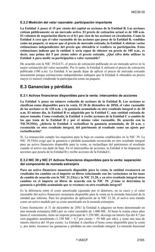 NIC39 GI


E.2.2 Medición del valor razonable: participación importante
La Entidad A posee el 15 por ciento del capital en acciones de la Entidad B. Las acciones
cotizan públicamente en un mercado activo. El precio de cotización actual es de 100 u.m.
El volumen de negociación diario es el 0,1 por cien de las acciones en circulación. Como la
Entidad A cree que el valor razonable de las acciones que posee de la Entidad B, vendidas
como un paquete, es mayor que el precio de mercado cotizado, la Entidad A obtiene varias
estimaciones independientes del precio que obtendría si vendiera su participación. Estas
estimaciones indican que la entidad A sería capaz de obtener un precio de 105 u.m., es
decir, una prima del 5 por ciento sobre el precio cotizado. ¿Qué cifra debe utilizar la
Entidad A para medir su participación a valor razonable?
De acuerdo con la NIC 39.GA71, el precio de cotización publicado en un mercado activo es la
mejor estimación del valor razonable. Por lo tanto, la Entidad A utilizará el precio de cotización
publicado (100 u.m). La Entidad A no puede dejar de aplicar el precio de mercado cotizado
únicamente porque estimaciones independientes indiquen que la Entidad A obtendría un precio
mayor (o menor) vendiendo la participación como un paquete.

E.3 Ganancias y pérdidas
E.3.1 Activos financieros disponibles para la venta: intercambio de acciones
La Entidad A posee un número reducido de acciones de la Entidad B. Las acciones se
clasifican como disponibles para la venta. El 20 de diciembre de 20X0, el valor razonable
de las acciones es de 120 u.m. y la ganancia acumulada en otro resultado integral es de 20
u.m. El mismo día, la Entidad B es adquirida por la Entidad C, una entidad cotizada de
mayor tamaño. Como resultado, la Entidad A recibe acciones de la Entidad C a cambio de
las que tenía de la Entidad B y por el mismo valor razonable. De acuerdo con la
NIC39.55(b), ¿debería la Entidad A reclasificar la ganancia acumulada, de 20 u.m. y
reconocida en otro resultado integral, del patrimonio al resultado como un ajuste por
reclasificación?
Sí. La transacción cumple los requisitos para la baja en cuentas establecidos en la NIC 39. La
NIC 39.55(b) exige que la ganancia o pérdida acumulada reconocida en otro resultado integral
para un activo financiero disponible para la venta, se reclasifique del patrimonio al resultado
cuando el activo sea dado de baja. En el intercambio de acciones, la Entidad A ha dispuesto las
acciones que poseía de la Entidad B y recibe acciones de la Entidad C.

E.3.2 NIC 39 y NIC 21 Activos financieros disponibles para la venta: separación
del componente de moneda extranjera
Para un activo financiero monetario disponible para la venta, la entidad reconocerá en
resultados los cambios en el importe en libros relacionado con las variaciones en las tasas
de cambio de acuerdo con la NIC 21.23(a) y la NIC 21.28, y en otro resultado integral otros
cambios en el importe en libros de acuerdo con la NIC 39. ¿Cómo se determina la
ganancia o pérdida acumulada que se reconoce en otro resultado integral?
Es la diferencia entre el costo amortizado (ajustado por el deterioro, en su caso) y el valor
razonable del activo financiero monetario disponible para la venta en la moneda funcional de la
entidad que informa. Para los propósitos de aplicación de la NIC 21.28, el activo será tratado
como un activo medido por su costo amortizado en la moneda extranjera.
Como ilustración: el 31 de diciembre de 20X1 la Entidad A adquiere un bono denominado en
una moneda extranjera (ME) por su valor razonable de 1.000 ME. Al bono le restan cinco años
hasta el vencimiento, tiene un importe principal de 1.250 ME, devenga un interés fijo del 4,7 por
cien pagadero anualmente (1.250 ME × 4,7 por ciento = 59 ME por año), y tiene una tasa de
interés efectiva del 10 por ciento. La Entidad A clasifica el bono como disponible para la venta
y, por tanto, reconoce las ganancias y pérdidas en otro resultado integral. La moneda funcional



                                           ©   IASCF                                       2165
 
