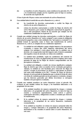 NIC 39


     (b)       se transfiera el activo financiero, como establecen los párrafos 18 y 19
               y la transferencia cumpla con los requisitos para la baja en cuentas,
               de acuerdo con el párrafo 20.
     (Véase el párrafo 38 para ventas convencionales de activos financieros)
18   Una entidad habrá transferido un activo financiero si, y solo si:
     (a)       ha transferido los derechos contractuales a recibir los flujos de
               efectivo de un activo financiero; o
     (b)       retiene los derechos contractuales a recibir los flujos de efectivo del
               activo financiero, pero asume la obligación contractual de pagarlos a
               uno o más perceptores, dentro de un acuerdo que cumpla con las
               condiciones establecidas en el párrafo 19.
19   Cuando una entidad retenga los derechos contractuales a recibir los flujos de
     efectivo de un activo financiero (el “activo original”), pero asuma la obligación
     contractual de pagarlos a una o más entidades (los “perceptores eventuales”), la
     entidad tratará la operación como si fuese una transferencia de activos
     financieros si, y solo si, se cumplen las tres condiciones siguientes:
     (a)       La entidad no está obligada a pagar ningún importe a los perceptores
               eventuales, a menos que cobre importes equivalentes del activo
               original. Los anticipos a corto plazo hechos por la entidad, con el
               derecho a la recuperación total del importe más el interés acumulado
               (devengado) a tasas de mercado, no violan esta condición.
     (b)       La entidad tiene prohibido, según las condiciones del contrato de
               transferencia, la venta o la pignoración del activo original, salvo como
               garantía de pago de los flujos de efectivo comprometidos con los
               perceptores eventuales.
     (c)       La entidad está obligada a remitir sin retraso significativo cualquier
               flujo de efectivo que cobre en nombre de los eventuales perceptores.
               Además, la entidad no está facultada para reinvertir los flujos de
               efectivo, excepto en inversiones en efectivo o equivalentes al efectivo
               (tal como están definidas en la NIC 7 Estados de Flujos de Efectivo)
               durante el corto periodo de liquidación que va desde la fecha de cobro
               a la fecha de remisión pactada con los perceptores eventuales, siempre
               que los intereses generados por dichas inversiones se entreguen
               también a los perceptores eventuales.
20   Cuando una entidad transfiera un activo financiero (véase el párrafo 18),
     evaluará en qué medida retiene los riesgos y los beneficios inherentes a su
     propiedad. En este caso:
     (a)       Si la entidad transfiere de manera sustancial los riesgos y ventajas
               inherentes a la propiedad del activo financiero, lo dará de baja en
               cuentas y reconocerá separadamente, como activos o pasivos,
               cualesquiera derechos y obligaciones creados o retenidos por efecto de
               la transferencia.
     (b)       Si la entidad retiene de manera sustancial los riesgos y ventajas
               inherentes a la propiedad de un activo financiero, continuará
               reconociéndolo.
     (c)       Si la entidad no transfiere ni retiene de manera sustancial todos los
               riesgos y ventajas inherentes a la propiedad del activo financiero,
               determinará si ha retenido el control sobre el activo financiero. En
               este caso:



                                    ©   IASCF                                    1961
 