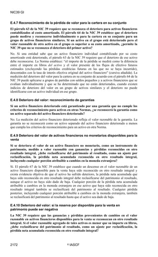 NIC39 GI


E.4.7 Reconocimiento de la pérdida de valor para la cartera en su conjunto
El párrafo 63 de la NIC 39 requiere que se reconozca el deterioro para activos financieros
contabilizados al costo amortizado. El párrafo 64 de la NIC 39 establece que el deterioro
puede medirse y reconocerse individualmente o para la cartera en su conjunto para un
grupo de activos financieros similares. Si un activo en el grupo está deteriorado pero el
valor razonable de otro activo en el grupo es superior a su costo amortizado, ¿permite la
NIC 39 que no se reconozca el deterioro del primer activo?
No. Si una entidad sabe que un activo financiero individual contabilizado por su costo
amortizado está deteriorado, el párrafo 63 de la NIC 39 requiere que el deterioro de ese activo
debe reconocerse. La Norma establece: “el importe de la pérdida se medirá como la diferencia
entre el importe en libros del activo y el valor presente de los flujos de efectivo futuros
estimados (excluyendo las pérdidas crediticias futuras en las que no se haya incurrido),
descontados con la tasa de interés efectiva original del activo financiero” (cursiva añadida). La
medición del deterioro del valor para la cartera en su conjunto de acuerdo con el párrafo 64 de la
NIC 39 puede aplicarse a grupos de partidas con saldos pequeños y a activos financieros que se
evalúan individualmente y que se ha determinado que no están deteriorados, cuando existen
indicios de deterioro del valor en un grupo de activos similares y el deterioro no puede
identificarse con un activo individual en ese grupo.

E.4.8 Deterioro del valor: reconocimiento de garantías
Si un activo financiero deteriorado está garantizado por una garantía que no cumple los
criterios de reconocimiento para activos en otras Normas, ¿se reconocerá la garantía como
un activo separado del activo financiero deteriorado?
No. La medición del activo financiero deteriorado refleja el valor razonable de la garantía. La
garantía no se reconocerá como un activo separado del activo financiero deteriorado a menos
que cumpla los criterios de reconocimiento para un activo en otra Norma.

E.4.9 Deterioro del valor de activos financieros no monetarios disponibles para la
venta
Si se deteriora el valor de un activo financiero no monetario, como un instrumento de
patrimonio, medido a valor razonable con ganancias y pérdidas reconocidas en otro
resultado integral, ¿debe reclasificarse del patrimonio al resultado, como un ajuste por
reclasificación, la pérdida neta acumulada reconocida en otro resultado integral,
incluyendo cualquier porción atribuible a cambios en la moneda extranjera?
Sí. El párrafo 67 de la NIC 39 establece que cuando un descenso en el valor razonable de un
activo financiero disponible para la venta haya sido reconocido en otro resultado integral y
exista evidencia objetiva de que el activo ha sufrido deterioro, la pérdida neta acumulada que
haya sido reconocida en otro resultado integral debe reclasificarse del patrimonio al resultado,
aunque el activo no haya sido dado de baja. Cualquier porción de la pérdida neta acumulada
atribuible a cambios en la moneda extranjera en ese activo que haya sido reconocida en otro
resultado integral también se reclasificará del patrimonio al resultado. Cualquier pérdida
posterior, incluyendo cualquier porción atribuible a cambios en la moneda extranjera, también
se reclasificará del patrimonio al resultado hasta que el activo sea dado de baja.

E.4.10 Deterioro del valor: si la reserva por disponible para la venta en
patrimonio puede ser negativa
La NIC 39 requiere que las ganancias y pérdidas provenientes de cambios en el valor
razonable en activos financieros disponibles para la venta se reconozcan en otro resultado
integral. Si el valor razonable agregado de tales activos es menor que su importe en libros,
¿debe reclasificarse del patrimonio al resultado, como un ajuste por reclasificación, la
pérdida neta acumulada reconocida en otro resultado integral?



2172                                       ©   IASCF
 