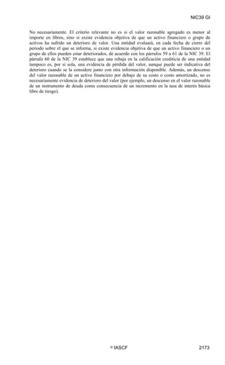NIC39 GI


No necesariamente. El criterio relevante no es si el valor razonable agregado es menor al
importe en libros, sino si existe evidencia objetiva de que un activo financiero o grupo de
activos ha sufrido un deterioro de valor. Una entidad evaluará, en cada fecha de cierre del
periodo sobre el que se informa, si existe evidencia objetiva de que un activo financiero o un
grupo de ellos pueden estar deteriorados, de acuerdo con los párrafos 59 a 61 de la NIC 39. El
párrafo 60 de la NIC 39 establece que una rebaja en la calificación crediticia de una entidad
tampoco es, por sí sola, una evidencia de pérdida del valor, aunque puede ser indicativa del
deterioro cuando se la considere junto con otra información disponible. Además, un descenso
del valor razonable de un activo financiero por debajo de su costo o costo amortizado, no es
necesariamente evidencia de deterioro del valor (por ejemplo, un descenso en el valor razonable
de un instrumento de deuda como consecuencia de un incremento en la tasa de interés básica
libre de riesgo).




                                          ©   IASCF                                      2173
 