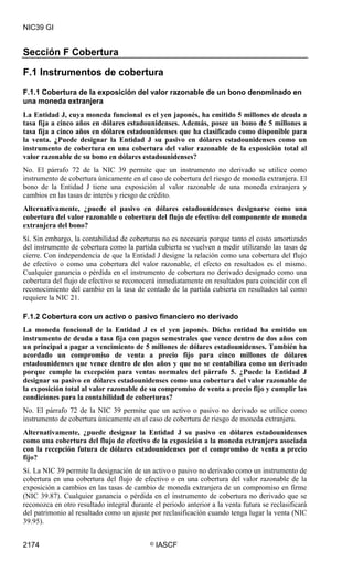 NIC39 GI


Sección F Cobertura

F.1 Instrumentos de cobertura
F.1.1 Cobertura de la exposición del valor razonable de un bono denominado en
una moneda extranjera
La Entidad J, cuya moneda funcional es el yen japonés, ha emitido 5 millones de deuda a
tasa fija a cinco años en dólares estadounidenses. Además, posee un bono de 5 millones a
tasa fija a cinco años en dólares estadounidenses que ha clasificado como disponible para
la venta. ¿Puede designar la Entidad J su pasivo en dólares estadounidenses como un
instrumento de cobertura en una cobertura del valor razonable de la exposición total al
valor razonable de su bono en dólares estadounidenses?
No. El párrafo 72 de la NIC 39 permite que un instrumento no derivado se utilice como
instrumento de cobertura únicamente en el caso de cobertura del riesgo de moneda extranjera. El
bono de la Entidad J tiene una exposición al valor razonable de una moneda extranjera y
cambios en las tasas de interés y riesgo de crédito.
Alternativamente, ¿puede el pasivo en dólares estadounidenses designarse como una
cobertura del valor razonable o cobertura del flujo de efectivo del componente de moneda
extranjera del bono?
Sí. Sin embargo, la contabilidad de coberturas no es necesaria porque tanto el costo amortizado
del instrumento de cobertura como la partida cubierta se vuelven a medir utilizando las tasas de
cierre. Con independencia de que la Entidad J designe la relación como una cobertura del flujo
de efectivo o como una cobertura del valor razonable, el efecto en resultados es el mismo.
Cualquier ganancia o pérdida en el instrumento de cobertura no derivado designado como una
cobertura del flujo de efectivo se reconocerá inmediatamente en resultados para coincidir con el
reconocimiento del cambio en la tasa de contado de la partida cubierta en resultados tal como
requiere la NIC 21.

F.1.2 Cobertura con un activo o pasivo financiero no derivado
La moneda funcional de la Entidad J es el yen japonés. Dicha entidad ha emitido un
instrumento de deuda a tasa fija con pagos semestrales que vence dentro de dos años con
un principal a pagar a vencimiento de 5 millones de dólares estadounidenses. También ha
acordado un compromiso de venta a precio fijo para cinco millones de dólares
estadounidenses que vence dentro de dos años y que no se contabiliza como un derivado
porque cumple la excepción para ventas normales del párrafo 5. ¿Puede la Entidad J
designar su pasivo en dólares estadounidenses como una cobertura del valor razonable de
la exposición total al valor razonable de su compromiso de venta a precio fijo y cumplir las
condiciones para la contabilidad de coberturas?
No. El párrafo 72 de la NIC 39 permite que un activo o pasivo no derivado se utilice como
instrumento de cobertura únicamente en el caso de cobertura de riesgo de moneda extranjera.
Alternativamente, ¿puede designar la Entidad J su pasivo en dólares estadounidenses
como una cobertura del flujo de efectivo de la exposición a la moneda extranjera asociada
con la recepción futura de dólares estadounidenses por el compromiso de venta a precio
fijo?
Sí. La NIC 39 permite la designación de un activo o pasivo no derivado como un instrumento de
cobertura en una cobertura del flujo de efectivo o en una cobertura del valor razonable de la
exposición a cambios en las tasas de cambio de moneda extranjera de un compromiso en firme
(NIC 39.87). Cualquier ganancia o pérdida en el instrumento de cobertura no derivado que se
reconozca en otro resultado integral durante el periodo anterior a la venta futura se reclasificará
del patrimonio al resultado como un ajuste por reclasificación cuando tenga lugar la venta (NIC
39.95).


2174                                        ©   IASCF
 