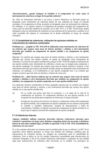 NIC39 GI


Alternativamente, ¿puede designar la Entidad J el compromiso de venta como el
instrumento de cobertura en lugar de la partida cubierta?
No. Solo un instrumento derivado o un activo o pasivo financiero no derivado puede ser
designado como instrumento de cobertura dentro de una cobertura de riesgo en moneda
extranjera. Un compromiso en firme no puede ser designado como un instrumento de cobertura.
Sin embargo, si se requiere separar el componente de moneda extranjera del compromiso de
venta como un derivado implícito de acuerdo con la NIC 39.11 y la NIC 39.GA33(d), podría
designarse como un instrumento de cobertura en una cobertura de la exposición a cambios en el
valor razonable del importe al vencimiento de la deuda atribuibles al riesgo de moneda
extranjera.

F.1.3 Contabilidad de coberturas: utilización de opciones emitidas en
instrumentos de cobertura combinados
Problema (a) – ¿Impide la NIC 39.GA94 la utilización como instrumento de cobertura de
un contrato que asegure unas tasas de interés máxima y mínima u otro instrumento
derivado que combine un componente de opción emitida y un componente de opción
comprada?
Depende. Un contrato que asegure unas tasas de interés máxima y mínima, u otro instrumento
derivado que incluya una opción emitida, no puede ser designado como instrumento de
cobertura si se trata de una opción emitida neta, porque la NIC 39.GA94 impide la utilización de
una opción emitida como instrumento de cobertura a menos que se designe para compensar a
una opción comprada. Un contrato que asegure unas tasas de interés máxima y mínima, u otro
instrumento derivado que incluya una opción emitida, puede ser designado como instrumento de
cobertura, sin embargo, si la combinación es una opción comprada neta o un contrato que
asegure un precio que esté entre un máximo y mínimo de costo cero.
Problema (b) – ¿Qué factores indican que un contrato que asegure unas tasas de interés
máxima y mínima, u otro instrumento derivado que combine un componente de opción
emitida y un componente de opción comprada, no es una opción emitida neta?
Los siguientes factores considerados de forma agrupada sugieren que un contrato que asegure
unas tasas de interés máxima y mínima, u otro instrumento derivado que incluya una opción
emitida, no es una opción emitida neta.
(a)       No se recibe una prima neta bien al comienzo o a lo largo de la vida de la
          combinación de opciones. El componente distintivo de una opción emitida es la
          recepción de una prima para compensar al emisor por el riesgo incurrido.
(b)       Excepto por los precios de ejercicio, los plazos y condiciones críticos del componente
          de opción emitida y del componente de opción comprada son los mismos (incluyendo
          la variable o variables subyacentes, moneda de denominación y fecha de
          vencimiento). También, el importe nocional del componente de opción emitida no es
          mayor que el importe nocional del componente de opción comprada.

F.1.4 Coberturas internas
Algunas entidades utilizan contratos derivados internos (coberturas internas) para
transferir exposiciones al riesgo entre distintas compañías dentro de un grupo o divisiones
dentro de una única entidad legal. ¿Prohíbe el apartado 73 de la NIC 39 la contabilidad de
coberturas en esos casos?
Sí, si los contratos derivados son internos para la entidad sobre la que se informa. La NIC 39 no
especifica cómo debería gestionar su riesgo una entidad. Sin embargo, establece que las
transacciones de cobertura internas no cumplen las condiciones para la contabilidad de
coberturas. Esto se aplica en (a) los estados financieros consolidados para transacciones de
cobertura intragrupo, y (b) en los estados financieros individuales o separados de una entidad
legal para transacciones de cobertura entre divisiones en la entidad. Los principios de


                                           ©   IASCF                                       2175
 