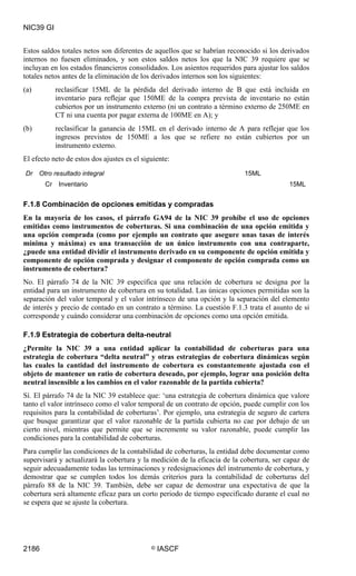 NIC39 GI


Estos saldos totales netos son diferentes de aquellos que se habrían reconocido si los derivados
internos no fuesen eliminados, y son estos saldos netos los que la NIC 39 requiere que se
incluyan en los estados financieros consolidados. Los asientos requeridos para ajustar los saldos
totales netos antes de la eliminación de los derivados internos son los siguientes:
(a)          reclasificar 15ML de la pérdida del derivado interno de B que está incluida en
             inventario para reflejar que 150ME de la compra prevista de inventario no están
             cubiertos por un instrumento externo (ni un contrato a término externo de 250ME en
             CT ni una cuenta por pagar externa de 100ME en A); y
(b)          reclasificar la ganancia de 15ML en el derivado interno de A para reflejar que los
             ingresos previstos de 150ME a los que se refiere no están cubiertos por un
             instrumento externo.
El efecto neto de estos dos ajustes es el siguiente:
Dr    Otro resultado integral                                              15ML
        Cr    Inventario                                                                  15ML


F.1.8 Combinación de opciones emitidas y compradas
En la mayoría de los casos, el párrafo GA94 de la NIC 39 prohíbe el uso de opciones
emitidas como instrumentos de coberturas. Si una combinación de una opción emitida y
una opción comprada (como por ejemplo un contrato que asegure unas tasas de interés
mínima y máxima) es una transacción de un único instrumento con una contraparte,
¿puede una entidad dividir el instrumento derivado en su componente de opción emitida y
componente de opción comprada y designar el componente de opción comprada como un
instrumento de cobertura?
No. El párrafo 74 de la NIC 39 especifica que una relación de cobertura se designa por la
entidad para un instrumento de cobertura en su totalidad. Las únicas opciones permitidas son la
separación del valor temporal y el valor intrínseco de una opción y la separación del elemento
de interés y precio de contado en un contrato a término. La cuestión F.1.3 trata el asunto de si
corresponde y cuándo considerar una combinación de opciones como una opción emitida.

F.1.9 Estrategia de cobertura delta-neutral
¿Permite la NIC 39 a una entidad aplicar la contabilidad de coberturas para una
estrategia de cobertura “delta neutral” y otras estrategias de cobertura dinámicas según
las cuales la cantidad del instrumento de cobertura es constantemente ajustada con el
objeto de mantener un ratio de cobertura deseado, por ejemplo, lograr una posición delta
neutral insensible a los cambios en el valor razonable de la partida cubierta?
Sí. El párrafo 74 de la NIC 39 establece que: ‘una estrategia de cobertura dinámica que valore
tanto el valor intrínseco como el valor temporal de un contrato de opción, puede cumplir con los
requisitos para la contabilidad de coberturas’. Por ejemplo, una estrategia de seguro de cartera
que busque garantizar que el valor razonable de la partida cubierta no cae por debajo de un
cierto nivel, mientras que permite que se incremente su valor razonable, puede cumplir las
condiciones para la contabilidad de coberturas.
Para cumplir las condiciones de la contabilidad de coberturas, la entidad debe documentar como
supervisará y actualizará la cobertura y la medición de la eficacia de la cobertura, ser capaz de
seguir adecuadamente todas las terminaciones y redesignaciones del instrumento de cobertura, y
demostrar que se cumplen todos los demás criterios para la contabilidad de coberturas del
párrafo 88 de la NIC 39. También, debe ser capaz de demostrar una expectativa de que la
cobertura será altamente eficaz para un corto periodo de tiempo especificado durante el cual no
se espera que se ajuste la cobertura.




2186                                         ©   IASCF
 