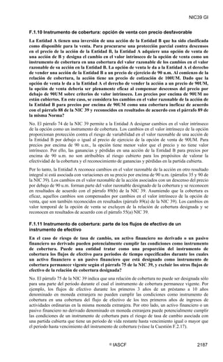 NIC39 GI


F.1.10 Instrumento de cobertura: opción de venta con precio desfavorable
La Entidad A tienen una inversión de una acción de la Entidad B que ha sido clasificada
como disponible para la venta. Para procurarse una protección parcial contra descensos
en el precio de la acción de la Entidad B, la Entidad A adquiere una opción de venta de
una acción de B y designa el cambio en el valor intrínseco de la opción de venta como un
instrumento de cobertura en una cobertura del valor razonable de los cambios en el valor
razonable de su acción en la Entidad B. La opción de venta le da a la Entidad A el derecho
de vender una acción de la Entidad B a un precio de ejercicio de 90 u.m. Al comienzo de la
relación de cobertura, la acción tiene un precio de cotización de 100UM. Dado que la
opción de venta le da a la Entidad A el derecho de vender la acción a un precio de 90UM,
la opción de venta debería ser plenamente eficaz al compensar descensos del precio por
debajo de 90UM sobre criterios de valor intrínseco. Los precios por encima de 90UM no
están cubiertos. En este caso, se considera los cambios en el valor razonable de la acción de
la Entidad B para precios por encima de 90UM como una cobertura ineficaz de acuerdo
con el párrafo 88 de la NIC 39 y reconocidos en resultados de acuerdo con el párrafo 89 de
la misma Norma?
No. El párrafo 74 de la NIC 39 permite a la Entidad A designar cambios en el valor intrínseco
de la opción como un instrumento de cobertura. Los cambios en el valor intrínseco de la opción
proporcionan protección contra el riesgo de variabilidad en el valor razonable de una acción de
la Entidad B por debajo o igual al precio de ejercicio de la opción de venta de 90UM. Para
precios por encima de 90 u.m., la opción tiene menor valor que el precio y no tiene valor
intrínseco. Por ello, las ganancias y pérdidas en una acción de la Entidad B para precios por
encima de 90 u.m. no son atribuibles al riesgo cubierto para los propósitos de valorar la
efectividad de la cobertura y el reconocimiento de ganancias y pérdidas en la partida cubierta.
Por lo tanto, la Entidad A reconoce cambios en el valor razonable de la acción en otro resultado
integral si está asociada con variaciones en su precio por encima de 90 u.m. (párrafos 35 y 90 de
la NIC 39). Los cambios en el valor razonable de la acción asociados con un descenso del precio
por debajo de 90 u.m. forman parte del valor razonable designado de la cobertura y se reconocen
en resultados de acuerdo con el párrafo 89(b) de la NIC 39. Asumiendo que la cobertura es
eficaz, aquellos cambios son compensados por cambios en el valor intrínseco de la opción de
venta, que son también reconocidos en resultados (párrafo 89(a) de la NIC 39). Los cambios en
valor temporal de la opción de venta se excluyen de la relación de cobertura designada y se
reconocen en resultados de acuerdo con el párrafo 55(a) NIC 39.

F.1.11 Instrumento de cobertura: parte de los flujos de efectivo de un
instrumento de efectivo
En el caso de riesgo de tasa de cambio, un activo financiero no derivado o un pasivo
financiero no derivado pueden potencialmente cumplir las condiciones como instrumento
de cobertura. Puede una entidad tratar como una proporción del instrumento de
cobertura los flujos de efectivo para periodos de tiempo especificados durante los cuales
un activo financiero o un pasivo financiero que está designado como instrumento de
cobertura permanece vigente según el párrafo 75 de la NIC 39, y excluir los otros flujos de
efectivo de la relación de cobertura designada?
No. El párrafo 75 de la NIC 39 indica que una relación de cobertura no puede ser designada sólo
para una parte del periodo durante el cual el instrumento de cobertura permanece vigente. Por
ejemplo, los flujos de efectivo durante los primeros 3 años de un préstamo a 10 años
denominado en moneda extranjera no pueden cumplir las condiciones como instrumento de
cobertura en una cobertura del flujo de efectivo de los tres primeros años de ingresos de
actividades ordinarias en la misma moneda extranjera. Por otro lado, un activo financiero o un
pasivo financiero no derivado denominado en moneda extranjera puede potencialmente cumplir
las condiciones de un instrumento de cobertura para el riesgo de tasa de cambio asociada con
una partida cubierta que tiene un periodo de vida restante hasta vencimiento igual o mayor que
el periodo hasta vencimiento del instrumento de cobertura (véase la Cuestión F.2.17).


                                           ©   IASCF                                      2187
 