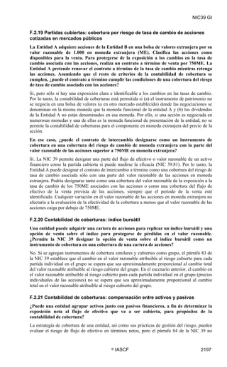 NIC39 GI


F.2.19 Partidas cubiertas: cobertura por riesgo de tasa de cambio de acciones
cotizadas en mercados públicos
La Entidad A adquiere acciones de la Entidad B en una bolsa de valores extranjera por su
valor razonable de 1.000 en moneda extranjera (ME). Clasifica las acciones como
disponibles para la venta. Para protegerse de la exposición a los cambios en la tasa de
cambio asociada con las acciones, realiza un contrato a término de venta por 750ME. La
Entidad A pretende renovar el contrato a término de la tasa de cambio mientras retenga
las acciones. Asumiendo que el resto de criterios de la contabilidad de cobertura se
cumplen, ¿puede el contrato a término cumplir las condiciones de una cobertura del riesgo
de tasa de cambio asociado con las acciones?
Sí, pero sólo si hay una exposición clara e identificable a los cambios en las tasas de cambio.
Por lo tanto, la contabilidad de coberturas está permitida si (a) el instrumento de patrimonio no
se negocia en una bolsa de valores (o en otro mercado establecido) donde las negociaciones se
denominan en la misma moneda que la moneda funcional de la entidad A y (b) los dividendos
de la Entidad A no están denominados en esa moneda. Por ello, si una acción es negociada en
numerosas monedas y una de ellas es la moneda funcional de presentación de la entidad, no se
permite la contabilidad de coberturas para el componente en moneda extranjera del precio de la
acción.
En ese caso, ¿puede el contrato de intercambio designarse como un instrumento de
cobertura en una cobertura del riesgo de cambio de moneda extranjera con la parte del
valor razonable de las acciones superior a 750ME en moneda extranjera?
Sí. La NIC 39 permite designar una parte del flujo de efectivo o valor razonable de un activo
financiero como la partida cubierta si puede medirse la eficacia (NIC 39.81). Por lo tanto, la
Entidad A puede designar el contrato de intercambio a término como una cobertura del riesgo de
tasa de cambio asociada sólo con una parte del valor razonable de las acciones en moneda
extranjera. Podría designarse tanto como una cobertura del valor razonable de la exposición a la
tasa de cambio de los 750ME asociados con las acciones o como una cobertura del flujo de
efectivo de la venta prevista de las acciones, siempre que el periodo de la venta esté
identificado. Cualquier variación en el valor razonable de las acciones en moneda extranjera no
afectaría a la evaluación de la efectividad de la cobertura a menos que el valor razonable de las
acciones caiga por debajo de 750ME.

F.2.20 Contabilidad de coberturas: índice bursátil
Una entidad puede adquirir una cartera de acciones para replicar un índice bursátil y una
opción de venta sobre el índice para protegerse de pérdidas en el valor razonable.
¿Permite la NIC 39 designar la opción de venta sobre el índice bursátil como un
instrumento de cobertura en una cobertura de una cartera de acciones?
No. Si se agregan instrumentos de cobertura similares y cubiertos como grupo, el párrafo 83 de
la NIC 39 establece que el cambio en el valor razonable atribuible al riesgo cubierto para cada
partida individual en el grupo se espera que sea aproximadamente proporcional al cambio total
del valor razonable atribuible al riesgo cubierto del grupo. En el escenario anterior, el cambio en
el valor razonable atribuible al riesgo cubierto para cada partida individual en el grupo (precios
individuales de las acciones) no se espera que sea aproximadamente proporcional al cambio
total en el valor razonable atribuible al riesgo cubierto del grupo.

F.2.21 Contabilidad de coberturas: compensación entre activos y pasivos
¿Puede una entidad agrupar activos junto con pasivos financieros, a fin de determinar la
exposición neta al flujo de efectivo que va a ser cubierta, para propósitos de la
contabilidad de cobertura?
La estrategia de cobertura de una entidad, así como sus prácticas de gestión del riesgo, pueden
evaluar el riesgo de flujo de efectivo en términos netos, pero el párrafo 84 de la NIC 39 no


                                            ©   IASCF                                       2197
 