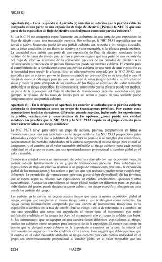 NIC39 GI


Apartado (k) – En la respuesta al Apartado (c) anterior se indicaba que la partida cubierta
designada es una parte de una exposición de flujo de efectivo. ¿Permite la NIC 39 que una
parte de la exposición de flujo de efectivo sea designada como una partida cubierta?
Sí. La NIC 39 no contempla específicamente una cobertura de una parte de una exposición de
flujo de efectivo para una transacción prevista. Sin embargo, la NIC 39.81 especifica que un
activo o pasivo financiero puede ser una partida cubierta con respecto a los riesgos asociados
con la única condición de sus flujos de efectivo o valor razonable, si la eficacia puede medirse.
La capacidad para cubrir una parte de una exposición de flujo de efectivo resultante de la
revisión de las tasas de interés para activos y pasivos sugiere que una parte de una exposición
del flujo de efectivo resultante de la reinversión prevista de las entradas de efectivo o la
refinanciación o renovación de pasivos financieros puede ser también cubierta. El criterio para
el cumplimiento de la condiciones como una partida cubierta de una parte de una exposición es
la capacidad para medir la eficacia. Esto es adicionalmente apoyado por la NIC 39.82, que
especifica que un activo o pasivo no financiero puede ser cubierto sólo en su totalidad o para el
riesgo de moneda extranjera pero no para una parte de otros riesgos debido a la dificultad de
aislar y medir la parte apropiada de los cambios de los flujos de efectivo o del valor razonable
atribuible a un riesgo específico. En consecuencia, asumiendo que la eficacia puede ser medida,
un parte de la exposición del flujo de efectivo de transacciones previstas asociadas con, por
ejemplo, la revisión de las tasas de interés para un activo o pasivo de tasa variable puede
designarse como una partida cubierta.
Apartado (l) – En la respuesta al Apartado (c) anterior se indicaba que la partida cubierta
designada se documentaba como un grupo de transacciones previstas. Por cuanto estas
transacciones tendrán duraciones diferentes cuando sucedan, incluyendo las exposiciones
de crédito, vencimientos y características de las opciones, ¿cómo puede una entidad
satisfacer las pruebas que la NIC 39.78 y la NIC 39.83 requieren al grupo cubierto para
tener características de riesgo similares?
La NIC 39.78 sirve para cubrir un grupo de activos, pasivos, compromisos en firme o
transacciones previstas con características de riesgo similares. La NIC 39.83 proporciona guías
adicionales y especifica que la cobertura de la cartera se permite si se cumplen dos condiciones,
concretamente: las partidas individuales en la cartera comparten el mismo riesgo para el cual se
designaron, y el cambio en el valor razonable atribuible al riesgo cubierto para cada partida
individual en el grupo se espera que sea aproximadamente proporcional al cambio global en el
valor razonable.
Cuando una entidad asocia un instrumento de cobertura derivado con una exposición bruta, la
partida cubierta habitualmente es un grupo de transacciones previstas. Para coberturas de
exposiciones de flujo de efectivo relativas a un grupo de transacciones previstas, la exposición
global de las transacciones y los activos o pasivos que son revisados pueden tener riesgos muy
diferentes. La exposición de transacciones previstas puede diferir dependiendo de los términos
que se espera según su relación con exposiciones de crédito, vencimientos, opciones y otras
características. Aunque las exposiciones al riesgo global pueden ser diferentes para las partidas
individuales del grupo, puede designarse como cubierto un riesgo específico inherente en cada
una de las partidas del grupo.
Las partidas en la cartera no necesariamente tienen que tener la misma exposición global al
riesgo, siempre que compartan el mismo riesgo para el que se designan como cubiertas. Un
riesgo común habitualmente compartido por una cartera de instrumentos financieros es la
exposición a cambios en la tasa de interés libre de riesgo o en la de referencia o a cambios en
una tasa específica que tenga una exposición al riesgo igual al instrumento con mejor
calificación crediticia en la cartera (es decir, el instrumento con el riesgo de crédito más bajo).
Si los instrumentos que se agrupan en una cartera tienen diferentes exposiciones al riesgo,
pueden ser cubiertos como un grupo para una parte de de la exposición. El riesgo que tienen en
común que se designa como cubierto es la exposición a cambios en la tasa de interés del
instrumento con mejor calificación crediticia en la cartera. Esto asegura que deba esperarse que
el cambio en el valor razonable atribuible al riesgo cubierto para cada partida individual en el
grupo sea aproximadamente proporcional al cambio global en el valor razonable que sea


2224                                        ©   IASCF
 