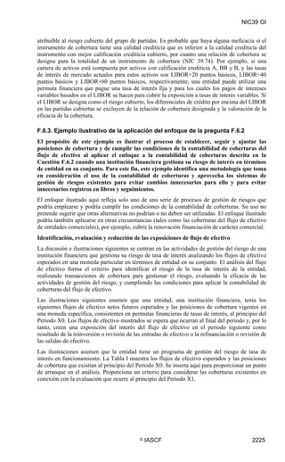 NIC39 GI


atribuible al riesgo cubierto del grupo de partidas. Es probable que haya alguna ineficacia si el
instrumento de cobertura tiene una calidad crediticia que es inferior a la calidad crediticia del
instrumento con mejor calificación crediticia cubierto, por cuanto una relación de cobertura se
designa para la totalidad de un instrumento de cobertura (NIC 39.74). Por ejemplo, si una
cartera de activos está compuesta por activos con calificación crediticia A, BB y B, y las tasas
de interés de mercado actuales para estos activos son LIBOR+20 puntos básicos, LIBOR+40
puntos básicos y LIBOR+60 puntos básicos, respectivamente, una entidad puede utilizar una
permuta financiera que pague una tasa de interés fija y para los cuales los pagos de intereses
variables basados en el LIBOR se hacen para cubrir la exposición a tasas de interés variables. Si
el LIBOR se designa como el riesgo cubierto, los diferenciales de crédito por encima del LIBOR
en las partidas cubiertas se excluyen de la relación de cobertura designada y la valoración de la
eficacia de la cobertura.

F.6.3. Ejemplo ilustrativo de la aplicación del enfoque de la pregunta F.6.2
El propósito de este ejemplo es ilustrar el proceso de establecer, seguir y ajustar las
posiciones de cobertura y de cumplir las condiciones de la contabilidad de coberturas del
flujo de efectivo al aplicar el enfoque a la contabilidad de coberturas descrita en la
Cuestión F.6.2 cuando una institución financiera gestiona su riesgo de interés en términos
de entidad en su conjunto. Para este fin, este ejemplo identifica una metodología que toma
en consideración el uso de la contabilidad de coberturas y aprovecha los sistemas de
gestión de riesgos existentes para evitar cambios innecesarios para ello y para evitar
innecesarios registros en libros y seguimientos.
El enfoque ilustrado aquí refleja solo uno de una serie de procesos de gestión de riesgos que
podría emplearse y podría cumplir las condiciones de la contabilidad de coberturas. Su uso no
pretende sugerir que otras alternativas no podrían o no deben ser utilizadas. El enfoque ilustrado
podría también aplicarse en otras circunstancias (tales como las coberturas del flujo de efectivo
de entidades comerciales), por ejemplo, cubrir la renovación financiación de carácter comercial.
Identificación, evaluación y reducción de las exposiciones de flujo de efectivo
La discusión e ilustraciones siguientes se centran en las actividades de gestión del riesgo de una
institución financiera que gestiona su riesgo de tasa de interés analizando los flujos de efectivo
esperados en una moneda particular en términos de entidad en su conjunto. El análisis del flujo
de efectivo forma el criterio para identificar el riesgo de la tasa de interés de la entidad,
realizando transacciones de cobertura para gestionar el riesgo, evaluando la eficacia de las
actividades de gestión del riesgo, y cumpliendo las condiciones para aplicar la contabilidad de
coberturas del flujo de efectivo.
Las ilustraciones siguientes asumen que una entidad, una institución financiera, tenía los
siguientes flujos de efectivo netos futuros esperados y las posiciones de cobertura vigentes en
una moneda específica, consistentes en permutas financieras de tasas de interés, al principio del
Periodo X0. Los flujos de efectivo mostrados se espera que ocurran al final del periodo y, por lo
tanto, creen una exposición del interés del flujo de efectivo en el periodo siguiente como
resultado de la reinversión o revisión de las entradas de efectivo o la refinanciación o revisión de
las salidas de efectivo.
Las ilustraciones asumen que la entidad tiene un programa de gestión del riesgo de tasa de
interés en funcionamiento. La Tabla I muestra los flujos de efectivo esperados y las posiciones
de cobertura que existían al principio del Periodo X0. Se inserta aquí para proporcionar un punto
de arranque en el análisis. Proporciona un criterio para considerar las coberturas existentes en
conexión con la evaluación que ocurre al principio del Periodo X1.




                                            ©   IASCF                                        2225
 