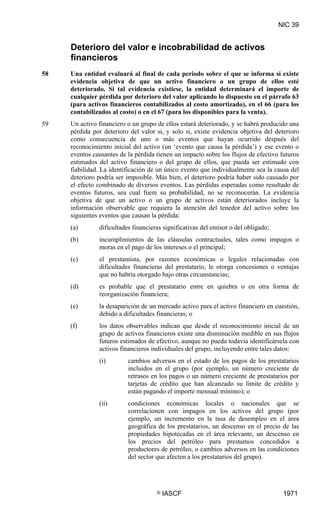 NIC 39


     Deterioro del valor e incobrabilidad de activos
     financieros
58   Una entidad evaluará al final de cada periodo sobre el que se informa si existe
     evidencia objetiva de que un activo financiero o un grupo de ellos esté
     deteriorado. Si tal evidencia existiese, la entidad determinará el importe de
     cualquier pérdida por deterioro del valor aplicando lo dispuesto en el párrafo 63
     (para activos financieros contabilizados al costo amortizado), en el 66 (para los
     contabilizados al costo) o en el 67 (para los disponibles para la venta).
59   Un activo financiero o un grupo de ellos estará deteriorado, y se habrá producido una
     pérdida por deterioro del valor si, y solo si, existe evidencia objetiva del deterioro
     como consecuencia de uno o más eventos que hayan ocurrido después del
     reconocimiento inicial del activo (un ‘evento que causa la pérdida’) y ese evento o
     eventos causantes de la pérdida tienen un impacto sobre los flujos de efectivo futuros
     estimados del activo financiero o del grupo de ellos, que pueda ser estimado con
     fiabilidad. La identificación de un único evento que individualmente sea la causa del
     deterioro podría ser imposible. Más bien, el deterioro podría haber sido causado por
     el efecto combinado de diversos eventos. Las pérdidas esperadas como resultado de
     eventos futuros, sea cual fuere su probabilidad, no se reconocerán. La evidencia
     objetiva de que un activo o un grupo de activos están deteriorados incluye la
     información observable que requiera la atención del tenedor del activo sobre los
     siguientes eventos que causan la pérdida:
     (a)       dificultades financieras significativas del emisor o del obligado;
     (b)       incumplimientos de las cláusulas contractuales, tales como impagos o
               moras en el pago de los intereses o el principal;
     (c)       el prestamista, por razones económicas o legales relacionadas con
               dificultades financieras del prestatario, le otorga concesiones o ventajas
               que no habría otorgado bajo otras circunstancias;
     (d)       es probable que el prestatario entre en quiebra o en otra forma de
               reorganización financiera;
     (e)       la desaparición de un mercado activo para el activo financiero en cuestión,
               debido a dificultades financieras; o
     (f)       los datos observables indican que desde el reconocimiento inicial de un
               grupo de activos financieros existe una disminución medible en sus flujos
               futuros estimados de efectivo, aunque no pueda todavía identificársela con
               activos financieros individuales del grupo, incluyendo entre tales datos:
               (i)        cambios adversos en el estado de los pagos de los prestatarios
                          incluidos en el grupo (por ejemplo, un número creciente de
                          retrasos en los pagos o un número creciente de prestatarios por
                          tarjetas de crédito que han alcanzado su límite de crédito y
                          están pagando el importe mensual mínimo); o
               (ii)       condiciones económicas locales o nacionales que se
                          correlacionen con impagos en los activos del grupo (por
                          ejemplo, un incremento en la tasa de desempleo en el área
                          geográfica de los prestatarios, un descenso en el precio de las
                          propiedades hipotecadas en el área relevante, un descenso en
                          los precios del petróleo para prestamos concedidos a
                          productores de petróleo, o cambios adversos en las condiciones
                          del sector que afecten a los prestatarios del grupo).




                                     ©   IASCF                                       1971
 