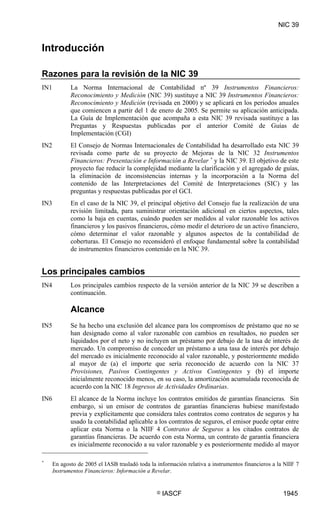 NIC 39


Introducción

Razones para la revisión de la NIC 39
IN1          La Norma Internacional de Contabilidad nº 39 Instrumentos Financieros:
             Reconocimiento y Medición (NIC 39) sustituye a NIC 39 Instrumentos Financieros:
             Reconocimiento y Medición (revisada en 2000) y se aplicará en los periodos anuales
             que comiencen a partir del 1 de enero de 2005. Se permite su aplicación anticipada.
             La Guía de Implementación que acompaña a esta NIC 39 revisada sustituye a las
             Preguntas y Respuestas publicadas por el anterior Comité de Guías de
             Implementación (CGI)
IN2          El Consejo de Normas Internacionales de Contabilidad ha desarrollado esta NIC 39
             revisada como parte de su proyecto de Mejoras de la NIC 32 Instrumentos
             Financieros: Presentación e Información a Revelar * y la NIC 39. El objetivo de este
             proyecto fue reducir la complejidad mediante la clarificación y el agregado de guías,
             la eliminación de inconsistencias internas y la incorporación a la Norma del
             contenido de las Interpretaciones del Comité de Interpretaciones (SIC) y las
             preguntas y respuestas publicadas por el GCI.
IN3          En el caso de la NIC 39, el principal objetivo del Consejo fue la realización de una
             revisión limitada, para suministrar orientación adicional en ciertos aspectos, tales
             como la baja en cuentas, cuándo pueden ser medidos al valor razonable los activos
             financieros y los pasivos financieros, cómo medir el deterioro de un activo financiero,
             cómo determinar el valor razonable y algunos aspectos de la contabilidad de
             coberturas. El Consejo no reconsideró el enfoque fundamental sobre la contabilidad
             de instrumentos financieros contenido en la NIC 39.


Los principales cambios
IN4          Los principales cambios respecto de la versión anterior de la NIC 39 se describen a
             continuación.

             Alcance
IN5          Se ha hecho una exclusión del alcance para los compromisos de préstamo que no se
             han designado como al valor razonable con cambios en resultados, no pueden ser
             liquidados por el neto y no incluyen un préstamo por debajo de la tasa de interés de
             mercado. Un compromiso de conceder un préstamo a una tasa de interés por debajo
             del mercado es inicialmente reconocido al valor razonable, y posteriormente medido
             al mayor de (a) el importe que sería reconocido de acuerdo con la NIC 37
             Provisiones, Pasivos Contingentes y Activos Contingentes y (b) el importe
             inicialmente reconocido menos, en su caso, la amortización acumulada reconocida de
             acuerdo con la NIC 18 Ingresos de Actividades Ordinarias.
IN6          El alcance de la Norma incluye los contratos emitidos de garantías financieras. Sin
             embargo, si un emisor de contratos de garantías financieras hubiese manifestado
             previa y explícitamente que considera tales contratos como contratos de seguros y ha
             usado la contabilidad aplicable a los contratos de seguros, el emisor puede optar entre
             aplicar esta Norma o la NIIF 4 Contratos de Seguros a los citados contratos de
             garantías financieras. De acuerdo con esta Norma, un contrato de garantía financiera
             es inicialmente reconocido a su valor razonable y es posteriormente medido al mayor

*
      En agosto de 2005 el IASB trasladó toda la información relativa a instrumentos financieros a la NIIF 7
      Instrumentos Financieros: Información a Revelar.


                                                 ©   IASCF                                           1945
 