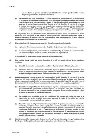 NIC 39
de esos flujos de efectivo específicamente identificados, siempre que la entidad cedente
tenga una participación proporcional completa.
(b) En cualquier otro caso, los párrafos 17 a 23 se aplicarán al activo financiero en su integridad
(o al grupo de activos financieros similares en su integridad). Por ejemplo, cuando una entidad
ceda (i) el derecho al cobro del primer o último 90% de los cobros de un activo financiero (o de
un grupo de activos financieros), o (ii) el derecho al 90% de los flujos de efectivo de un grupo
de partidas a cobrar, pero otorgue una garantía para compensar al comprador por las pérdidas
crediticias hasta el 8% del principal de las partidas a cobrar, los párrafos 17 a 23 de la Norma
se aplicarán al activo financiero (o al grupo de activos financieros similares) en su integridad.
En los párrafos 17 a 26, el término “activo financiero” se refiere bien a una parte de un activo
financiero (o a una parte de un grupo de activos financieros similares) identificados según lo
dispuesto en la letra a) anterior, bien, en caso contrario, a un activo financiero (o a un grupo de
activos financieros similares) en su integridad.
17. Una entidad dará de baja en cuentas un activo financiero cuando, y sólo cuando:
(a) expiren los derechos contractuales sobre los flujos de efectivo del activo financiero; o
(b) se ceda el activo financiero, como establecen los párrafos 18 y 19, siempre que la cesión cumpla
con los requisitos para la baja en cuentas, de acuerdo con el párrafo 20.
(Véase párrafo 38 para ventas convencionales de activos financieros)
18. Una entidad habrá cedido un activo financiero si, y solo si, cumple alguno de los siguientes
requisitos:
(a) ha cedido los derechos contractuales a recibir los flujos de efectivo del activo financiero; o
(b) retiene los derechos contractuales a recibir los flujos de efectivo del activo financiero, pero
asume la obligación contractual de pagar los flujos de efectivo a uno o más perceptores, dentro
de un acuerdo que cumpla con las condiciones establecidas en el párrafo 19.
19. Cuando una entidad retenga los derechos contractuales a recibir los flujos de efectivo de un activo
financiero (el “activo original”), pero asuma la obligación contractual de pagar esos flujos de
efectivo a una o más entidades (los “perceptores eventuales”), la entidad tratará la operación como si
fuese una cesión de activos financieros si, y solo si, se cumplen las tres condiciones siguientes:
(a) La entidad no tenga obligación de pagar ningún importe a los perceptores eventuales, a menos
que cobre importes equivalentes del activo original. Los anticipos a corto plazo concedidos por
la entidad, con el derecho a la recuperación total del importe menos el interés devengado a tipos
de interés de mercado, no violan esta condición.
(b) La entidad tenga prohibido, según las condiciones del contrato de cesión, la venta o la
pignoración del activo original, salvo como garantía de pago de los flujos de efectivo
comprometidos con los eventuales perceptores.
(c) La entidad tenga la obligación de remitir cualquier flujo de efectivo que cobre en nombre de los
eventuales perceptores sin un retraso significativo. Además, la entidad no está capacitada para
reinvertir los flujos de efectivo, excepto inversiones en efectivo o equivalentes al efectivo (tal
como están definidas en la NIC 7 Estado de flujos de efectivo) efectuadas durante el corto
periodo de liquidación que va desde la fecha de cobro a la fecha de remisión pactada con los
perceptores eventuales, siempre que los intereses generados en dichas inversiones se envíen
también a los perceptores eventuales.
20. Cuando una entidad ceda un activo financiero (véase el párrafo 18), evaluará en qué medida retiene
los riesgos y los beneficios inherentes a la propiedad del activo financiero. En este caso:
Enero 2006 10
 