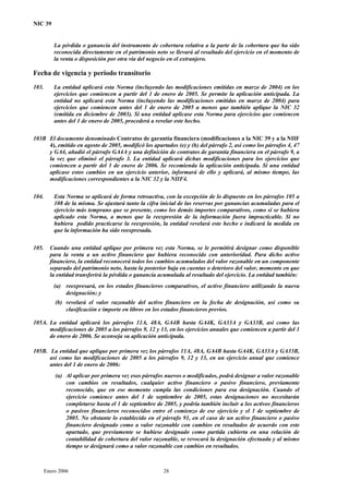 NIC 39
La pérdida o ganancia del instrumento de cobertura relativa a la parte de la cobertura que ha sido
reconocida directamente en el patrimonio neto se llevará al resultado del ejercicio en el momento de
la venta o disposición por otra vía del negocio en el extranjero.
Fecha de vigencia y periodo transitorio
103. La entidad aplicará esta Norma (incluyendo las modificaciones emitidas en marzo de 2004) en los
ejercicios que comiencen a partir del 1 de enero de 2005. Se permite la aplicación anticipada. La
entidad no aplicará esta Norma (incluyendo las modificaciones emitidas en marzo de 2004) para
ejercicios que comiencen antes del 1 de enero de 2005 a menos que también aplique la NIC 32
(emitida en diciembre de 2003). Si una entidad aplicase esta Norma para ejercicios que comiencen
antes del 1 de enero de 2005, procederá a revelar este hecho.
103B El documento denominado Contratos de garantía financiera (modificaciones a la NIC 39 y a la NIIF
4), emitido en agosto de 2005, modificó los apartados (e) y (h) del párrafo 2, así como los párrafos 4, 47
y GA4, añadió el párrafo GA4A y una definición de contratos de garantía financiera en el párrafo 9, a
la vez que eliminó el párrafo 3. La entidad aplicará dichas modificaciones para los ejercicios que
comiencen a partir del 1 de enero de 2006. Se recomienda la aplicación anticipada. Si una entidad
aplicase estos cambios en un ejercicio anterior, informará de ello y aplicará, al mismo tiempo, las
modificaciones correspondientes a la NIC 32 y la NIIF4.
104. Esta Norma se aplicará de forma retroactiva, con la excepción de lo dispuesto en los párrafos 105 a
108 de la misma. Se ajustará tanto la cifra inicial de las reservas por ganancias acumuladas para el
ejercicio más temprano que se presente, como los demás importes comparativos, como si se hubiera
aplicado esta Norma, a menos que la reexpresión de la información fuera impracticable. Si no
hubiera podido practicarse la reexpresión, la entidad revelará este hecho e indicará la medida en
que la información ha sido reexpresada.
105. Cuando una entidad aplique por primera vez esta Norma, se le permitirá designar como disponible
para la venta a un activo financiero que hubiera reconocido con anterioridad. Para dicho activo
financiero, la entidad reconocerá todos los cambios acumulados del valor razonable en un componente
separado del patrimonio neto, hasta la posterior baja en cuentas o deterioro del valor, momento en que
la entidad transferirá la pérdida o ganancia acumulada al resultado del ejercicio. La entidad también:
(a) reexpresará, en los estados financieros comparativos, el activo financiero utilizando la nueva
designación; y
(b) revelará el valor razonable del activo financiero en la fecha de designación, así como su
clasificación e importe en libros en los estados financieros previos.
105A. La entidad aplicará los párrafos 11A, 48A, GA4B hasta GA4K, GA33A y GA33B, así como las
modificaciones de 2005 a los párrafos 9, 12 y 13, en los ejercicios anuales que comiencen a partir del 1
de enero de 2006. Se aconseja su aplicación anticipada.
105B. La entidad que aplique por primera vez los párrafos 11A, 48A, GA4B hasta GA4K, GA33A y GA33B,
así como las modificaciones de 2005 a los párrafos 9, 12 y 13, en un ejercicio anual que comience
antes del 1 de enero de 2006:
(a) Al aplicar por primera vez esos párrafos nuevos o modificados, podrá designar a valor razonable
con cambios en resultados, cualquier activo financiero o pasivo financiero, previamente
reconocido, que en ese momento cumpla las condiciones para esa designación. Cuando el
ejercicio comience antes del 1 de septiembre de 2005, estas designaciones no necesitarán
completarse hasta el 1 de septiembre de 2005, y podría también incluir a los activos financieros
o pasivos financieros reconocidos entre el comienzo de ese ejercicio y el 1 de septiembre de
2005. No obstante lo establecido en el párrafo 91, en el caso de un activo financiero o pasivo
financiero designado como a valor razonable con cambios en resultados de acuerdo con este
apartado, que previamente se hubiese designado como partida cubierta en una relación de
contabilidad de cobertura del valor razonable, se revocará la designación efectuada y al mismo
tiempo se designará como a valor razonable con cambios en resultados.
Enero 2006 28
 
