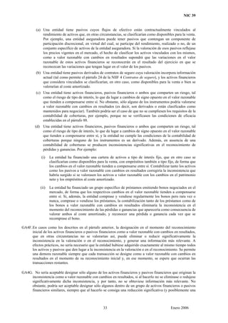 NIC 39
(a) Una entidad tiene pasivos cuyos flujos de efectivo están contractualmente vinculados al
rendimiento de activos que, en otras circunstancias, se clasificarían como disponibles para la venta.
Por ejemplo, una entidad aseguradora puede tener pasivos que contengan un componente de
participación discrecional, en virtud del cual, se participe del rendimiento, realizado o no, de un
conjunto específico de activos de la entidad aseguradora. Si la valoración de esos pasivos reflejase
los precios vigentes en el mercado, el hecho de clasificar los activos vinculados con los mismos,
como a valor razonable con cambios en resultados supondrá que las variaciones en el valor
razonable de estos activos financieros se reconocerán en el resultado del ejercicio en que se
reconozcan las variaciones que tengan lugar en el valor de los pasivos.
(b) Una entidad tiene pasivos derivados de contratos de seguro cuya valoración incorpora información
actual (tal como permite el párrafo 24 de la NIIF 4 Contratos de seguro), y los activos financieros
que considera vinculados se clasificarían, en otro caso, como disponibles para la venta o bien se
valorarían al coste amortizado.
(c) Una entidad tiene activos financieros, pasivos financieros o ambos que comparten un riesgo, tal
como el riesgo de tipo de interés, lo que da lugar a cambios de signo opuesto en el valor razonable
que tienden a compensarse entre sí. No obstante, sólo alguno de los instrumentos podría valorarse
a valor razonable con cambios en resultados (es decir, son derivados o están clasificados como
mantenidos para negociar). También podría ser el caso de que no se cumpliesen los requisitos de la
contabilidad de coberturas, por ejemplo, porque no se verificasen las condiciones de eficacia
establecidas en el párrafo 88.
(d) Una entidad tiene activos financieros, pasivos financieros o ambos que comparten un riesgo, tal
como el riesgo de tipo de interés, lo que da lugar a cambios de signo opuesto en el valor razonable
que tienden a compensarse entre sí, y la entidad no cumple las condiciones de la contabilidad de
coberturas porque ninguno de los instrumentos es un derivado. Además, en ausencia de una
contabilidad de coberturas se producen inconsistencias significativas en el reconocimiento de
pérdidas y ganancias. Por ejemplo:
(i) La entidad ha financiado una cartera de activos a tipo de interés fijo, que en otro caso se
clasificarían como disponibles para la venta, con empréstitos también a tipo fijo, de forma que
los cambios en el valor razonable tienden a compensarse entre sí. Contabilizar tanto los activos
como los pasivos a valor razonable con cambios en resultados corregiría la inconsistencia que
habría surgido si se valorasen los activos a valor razonable con los cambios en el patrimonio
neto y los empréstitos al coste amortizado.
(ii) La entidad ha financiado un grupo específico de préstamos emitiendo bonos negociados en el
mercado, de forma que los respectivos cambios en el valor razonable tienden a compensarse
entre sí. Si, además, la entidad comprase y vendiese regularmente los bonos pero rara vez o
nunca, comprase o vendiese los préstamos, la contabilización tanto de los préstamos como de
los bonos a valor razonable con cambios en resultados eliminaría la inconsistencia en el
momento del reconocimiento de las pérdidas o ganancias que aparecería como consecuencia de
valorar ambos al coste amortizado, y reconocer una pérdida o ganancia cada vez que se
recomprase el bono.
GA4F.En casos como los descritos en el párrafo anterior, la designación en el momento del reconocimiento
inicial de los activos financieros o pasivos financieros como a valor razonable con cambios en resultados,
que en otras circunstancias no se valorarían así, puede eliminar o reducir significativamente la
inconsistencia en la valoración o en el reconocimiento, y generar una información más relevante. A
efectos prácticos, no sería necesario que la entidad hubiese adquirido exactamente al mismo tiempo todos
los activos y pasivos que den lugar a la inconsistencia en la valoración o en el reconocimiento. Se permite
una demora razonable siempre que cada transacción se designe como a valor razonable con cambios en
resultados en el momento de su reconocimiento inicial y, en ese momento, se espere que ocurran las
transacciones restantes.
GA4G. No sería aceptable designar sólo alguno de los activos financieros y pasivos financieros que originan la
inconsistencia como a valor razonable con cambios en resultados, si al hacerlo no se eliminase o redujese
significativamente dicha inconsistencia, y por tanto, no se obtuviese información más relevante. No
obstante, podría ser aceptable designar sólo algunos dentro de un grupo de activos financieros o pasivos
financieros similares, siempre que al hacerlo se consiga una reducción significativa (y posiblemente una
33 Enero 2006
 
