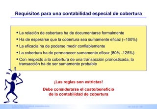 Requisitos para una contabilidad especial de cobertura


      La relación de cobertura ha de documentarse formalmente
      Ha de esperarse que la cobertura sea sumamente eficaz (≈100%)
      La eficacia ha de poderse medir confiablemente
      La cobertura ha de permanecer sumamente eficaz (80% -125%)
      Con respecto a la cobertura de una transacción pronosticada, la
        transacción ha de ser sumamente probable



                                                ¡Las reglas son estrictas!
                                    Debe considerarse el costo/beneficio
                                      de la contabilidad de cobertura

© 2003 KPMG International, cooperativa suiza.
Derechos reservados.                                   IAS Advisory Services   NIC 39 & 32 - 106
 