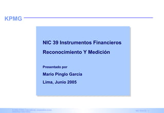 KPMG



                                   NIC 39 Instrumentos Financieros
                                   Reconocimiento Y Medición

                                   Presentado por

                                   Mario Pinglo García
                                   Lima, Junio 2005




 © 2003 KPMG International, cooperativa suiza.
 Derechos reservados.                               IAS Advisory Services   NIC 39 & 32 - 1
 