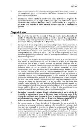NIC 40


64    El tratamiento de transferencias de inventarios a propiedades de inversión, que vaya a
      ser contabilizadas por su valor razonable, habrá de ser coherente con el tratamiento
      de las ventas de inventarios.
65    Cuando una entidad termine la construcción o desarrollo de una propiedad de
      inversión construida por la propia entidad, que vaya a ser contabilizada por su
      valor razonable, cualquier diferencia entre el valor razonable de la propiedad a
      esa fecha y su importe en libros anterior, se reconocerá en el resultado del
      periodo.


Disposiciones
66    Una propiedad de inversión se dará de baja en cuentas (será eliminada del
      estado de situación financiera) cuando se venda o cuando la propiedad de
      inversión quede permanentemente retirada de uso y no se esperen beneficios
      económicos futuros procedentes de su disposición.
67    La disposición de una propiedad de inversión puede producirse bien por su venta o
      por su incorporación a un arrendamiento financiero. Para determinar la fecha de
      disposición de una propiedad de inversión, la entidad aplicará los criterios de la NIC
      18, para reconocer el ingreso en la venta de los bienes, y considerará las directrices
      correspondientes del Apéndice de la NIC 18. La NIC 17 será de aplicación en el caso
      de una desapropiación que revista la forma de arrendamiento financiero o venta con
      arrendamiento posterior
68    Si, de acuerdo con el criterio de reconocimiento del párrafo 16, la entidad reconoce
      en el importe en libros de un activo el costo de sustitución de parte de una propiedad
      de inversión, dará de baja el importe en libros del elemento sustituido. Para las
      propiedades de inversión contabilizadas según el modelo del costo, el elemento
      sustituido podría no ser un elemento que se hubiera amortizado de forma
      independiente. Si no fuera practicable para la entidad determinar el importe en libros
      del elemento sustituido, podrá utilizar el costo de la sustitución como indicativo de
      cuál era el costo del elemento sustituido en el momento en el que fue adquirido o
      construido. Según el modelo del valor razonable, el valor razonable de la propiedad
      de inversión podrá ya reflejar la pérdida de valor del elemento que va a ser sustituido.
      En otros casos puede ser difícil distinguir qué importe del valor razonable debería
      reducirse por causa del elemento que va a ser sustituido. Una alternativa para
      proceder a esta reducción del valor razonable del elemento sustituido, cuando no
      resulte practicable hacerlo directamente, es incluir el costo de la sustitución en el
      importe en libros del activo, y luego volver a evaluar el valor razonable, de forma
      similar a lo requerido para ampliaciones que no implican sustitución.
69    La pérdida o ganancia resultante del retiro o la disposición de una propiedad de
      inversión, se determinarán como la diferencia entre los ingresos netos de la
      transacción y el importe en libros del activo, y se reconocerá en el resultado del
      periodo en que tenga lugar el retiro o la desapropiación (a menos que la NIC 17
      exija otra cosa, en el caso de una venta con arrendamiento posterior).
70    La contraprestación a cobrar, derivada de la disposición de una propiedad de
      inversión, se reconocerá inicialmente según su valor razonable. En particular, si el
      pago por una propiedad de inversión se aplaza, la contraprestación recibida se
      reconocerá inicialmente por el equivalente de su precio al contado. La diferencia
      entre el importe nominal de la contraprestación y el equivalente al precio de contado,
      se reconocerá como un ingreso de actividades ordinarias por intereses según lo
      establecido en la NIC 18, en función del tiempo transcurrido y tomando en
      consideración el método del interés efectivo.




                                       ©   IASCF                                       2257
 