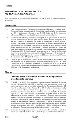 NIC 40 FC
Fundamentos de las Conclusiones de la
NIC 40 Propiedades de Inversión
Estos Fundamentos de las Conclusiones acompañan a la NIC 40, pero no son parte integrante
de la misma.
Introducción
FC1 Estos Fundamentos de las Conclusiones resumen las consideraciones efectuadas por el
Consejo de Normas Internacionales de Contabilidad, para llegar a las conclusiones de
la NIC 40 Instrumentos Financieros en el 2003. Cada uno de los miembros
individuales del Consejo sopesó de diferente manera los distintos factores.
En julio de 2001 el Consejo anunció que, como parte de su agenda inicial de proyectos
técnicos emprendería un proyecto para mejorar algunas Normas, incluyendo a la
NIC 40. El proyecto se emprendió con motivo de las preguntas y críticas recibidas,
relativas a las Normas, que procedían de reguladores de valores, profesionales de la
contabilidad y otros interesados. Los objetivos del proyecto de Mejoras consistieron en
reducir o eliminar alternativas, redundancias y conflictos dentro de las Normas, así
como resolver ciertos problemas de convergencia y realizar otras mejoras adicionales.
En mayo de 2002, el Consejo publicó sus propuestas en un Proyecto de Norma de
Mejoras a las Normas Internacionales de Contabilidad, fijando el 16 de septiembre de
2002 como fecha límite para recibir comentarios. El Consejo recibió más de 160 cartas
de comentarios sobre el Proyecto de Norma.
Debido a que la intención del Consejo no era reconsiderar el enfoque básico de
contabilización de las propiedades de inversión establecido por la NIC 40, estos
Fundamentos de las Conclusiones no abordan los requerimientos de la NIC 40 que el
Consejo no ha reconsiderado. Los Fundamentos de las Conclusiones sobre la NIC 40
(2000) del IASC siguen a estos fundamentos.
FC2
FC3
Alcance
Derechos sobre propiedades mantenidas en régimen de
arrendamiento operativo
El párrafo 14 de la NIC 17 Arrendamientos requiere que un arrendamiento de terrenos
con una vida económica indefinida se clasifique como arrendamiento operativo, a
menos que se espere que la propiedad sea transferida al arrendatario al término del
plazo de arrendamiento. Sin las cláusulas de la NIC 40 tal como ha sido modificada,
esta clasificación del arrendamiento como operativo impediría que un arrendatario
clasifique sus derechos sobre el activo arrendado como una propiedad de inversión
según la NIC 40. Como resultado, el arrendatario no podría volver a medir su
participación en el activo arrendado a valor razonable y reconocer cualquier cambio
del valor razonable en resultados. Sin embargo, en algunos países, los derechos sobre
propiedades (incluyendo terrenos) se mantienen normalmente—o exclusivamente—en
régimen de arrendamiento operativo a largo plazo. El efecto de alguno de estos
arrendamientos difiere poco de la compra directa de una inversión. Como resultado,
algunos argumentaron que tales arrendamientos deben contabilizarse como
arrendamientos financieros o como propiedades de inversión, o como ambos.
El Consejo discutió posibles soluciones a esta cuestión. En particular, consideró la
eliminación del párrafo 14 de la NIC 17, de modo que un arrendamiento de terrenos a
FC4
FC5
2120 © IASCF
 