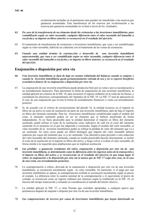 NIC 40
revalorización incluidas en el patrimonio neto pueden ser transferidas a las reservas por
ganancias acumuladas. Esta transferencia de las reservas por revalorización a las
reservas por ganancias acumuladas no se hará a través de los resultados.
63. En caso de la transferencia de un elemento desde las existencias a las inversiones inmobiliarias, para
contabilizarlo según su valor razonable, cualquier diferencia entre el valor razonable del inmueble a
esa fecha y su importe en libros anterior se reconocerá en el resultado del ejercicio.
64. El tratamiento de transferencias de existencias a inversiones inmobiliarias, que vaya a ser contabilizadas
según su valor razonable, habrá de ser coherente con el tratamiento de las ventas de existencias.
65. Cuando una entidad termine la construcción o desarrollo de una inversión inmobiliaria
autoconstruida, que vaya a ser contabilizada según su valor razonable, cualquier diferencia entre el
valor razonable del inmueble a esa fecha y su importe en libros anterior, se reconocerá en el resultado
del ejercicio.
Enajenación o disposición por otra vía
66. Una inversión inmobiliaria se dará de baja en cuentas (eliminada del balance) cuando se enajene o
cuando la inversión inmobiliaria quede permanentemente retirada de uso y no se esperen beneficios
económicos futuros de su enajenación o disposición por otra vía.
67. La enajenación de una inversión inmobiliaria puede producirse bien por su venta o por su incorporación a
un arrendamiento financiero. Para determinar la fecha de enajenación de una inversión inmobiliaria, la
entidad aplicará los criterios de la NIC 18, para reconocer el ingreso ordinario en la venta de los bienes, y
considerará las directrices correspondientes del Apéndice de la NIC 18. La NIC 17 será de aplicación en
el caso de una enajenación que revista la forma de arrendamiento financiero o venta con arrendamiento
posterior
68. Si, de acuerdo con el criterio de reconocimiento del párrafo 16, la entidad reconoce en el importe en
libros de un activo el coste de sustitución de parte de una inversión inmobiliaria, dará de baja el importe
en libros del elemento sustituido. Para las inversiones inmobiliarias contabilizadas según el modelo del
coste, el elemento sustituido podría no ser un elemento que se hubiera amortizado de forma
independiente. Si no fuera practicable para la entidad determinar el importe en libros del elemento
sustituido, podrá utilizar el coste de la sustitución como indicativo de cuál era el coste del elemento
sustituido en el momento en el que fue adquirido o construido. Según el modelo del valor razonable, el
valor razonable de la inversión inmobiliaria podrá ya reflejar la pérdida de valor del elemento que va a
ser sustituido. En otros casos puede ser difícil distinguir qué importe del valor razonable debería
reducirse por causa del elemento que va a ser sustituido. Una alternativa para proceder a esta reducción
del valor razonable del elemento sustituido, cuando no resulte practicable hacerlo directamente, es incluir
el coste de la sustitución en el importe en libros del activo, y luego volver a evaluar el valor razonable, de
forma similar a lo requerido para ampliaciones que no implican sustitución.
69. Las pérdidas o ganancias resultantes del retiro, enajenación o disposición por otra vía de una
inversión inmobiliaria, se determinarán como la diferencia entre los ingresos netos de la transacción y
el importe en libros del activo, y se reconocerán en el resultado del ejercicio en que tenga lugar el
retiro, la enajenación o la disposición por otra vía (a menos que la NIC 17 exija otra cosa, en el caso
de una venta con arrendamiento posterior).
70. La contraprestación a cobrar, derivada de la enajenación o disposición por otra vía de una inversión
inmobiliaria, se reconocerá inicialmente según su valor razonable. En particular, si el pago por una
inversión inmobiliaria se aplaza, la contraprestación recibida se reconocerá inicialmente según su precio
al contado. La diferencia entre la cuantía nominal de la contraprestación y el equivalente al precio de
contado, se reconocerá como un ingreso ordinario por intereses según lo establecido en la NIC 18, en
función del tiempo transcurrido y tomando en consideración el método del interés efectivo.
71. La entidad aplicará la NIC 37, u otras Normas que considere apropiadas, a cualquier pasivo que
permanezca después de enajenar o disponer por otra vía de una inversión inmobiliaria.
72. Las compensaciones de terceros por causa de inversiones inmobiliarias que hayan deteriorado su
12
 