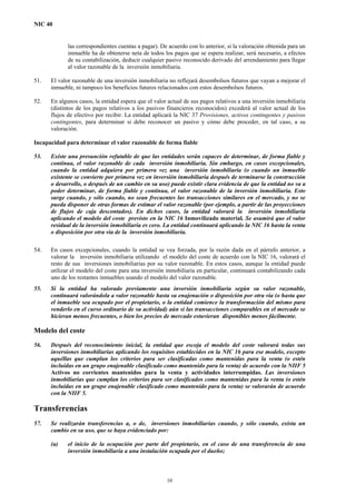 NIC 40
las correspondientes cuentas a pagar). De acuerdo con lo anterior, si la valoración obtenida para un
inmueble ha de obtenerse neta de todos los pagos que se espera realizar, será necesario, a efectos
de su contabilización, deducir cualquier pasivo reconocido derivado del arrendamiento para llegar
al valor razonable de la inversión inmobiliaria.
51. El valor razonable de una inversión inmobiliaria no reflejará desembolsos futuros que vayan a mejorar el
inmueble, ni tampoco los beneficios futuros relacionados con estos desembolsos futuros.
52. En algunos casos, la entidad espera que el valor actual de sus pagos relativos a una inversión inmobiliaria
(distintos de los pagos relativos a los pasivos financieros reconocidos) excederá al valor actual de los
flujos de efectivo por recibir. La entidad aplicará la NIC 37 Provisiones, activos contingentes y pasivos
contingentes, para determinar si debe reconocer un pasivo y cómo debe proceder, en tal caso, a su
valoración.
Incapacidad para determinar el valor razonable de forma fiable
53. Existe una presunción refutable de que las entidades serán capaces de determinar, de forma fiable y
continua, el valor razonable de cada inversión inmobiliaria. Sin embargo, en casos excepcionales,
cuando la entidad adquiera por primera vez una inversión inmobiliaria (o cuando un inmueble
existente se convierte por primera vez en inversión inmobiliaria después de terminarse la construcción
o desarrollo, o después de un cambio en su uso) puede existir clara evidencia de que la entidad no va a
poder determinar, de forma fiable y continua, el valor razonable de la inversión inmobiliaria. Esto
surge cuando, y sólo cuando, no sean frecuentes las transacciones similares en el mercado, y no se
pueda disponer de otras formas de estimar el valor razonable (por ejemplo, a partir de las proyecciones
de flujos de caja descontados). En dichos casos, la entidad valorará la inversión inmobiliaria
aplicando el modelo del coste previsto en la NIC 16 Inmovilizado material. Se asumirá que el valor
residual de la inversión inmobiliaria es cero. La entidad continuará aplicando la NIC 16 hasta la venta
o disposición por otra vía de la inversión inmobiliaria.
54. En casos excepcionales, cuando la entidad se vea forzada, por la razón dada en el párrafo anterior, a
valorar la inversión inmobiliaria utilizando el modelo del coste de acuerdo con la NIC 16, valorará el
resto de sus inversiones inmobiliarias por su valor razonable. En estos casos, aunque la entidad puede
utilizar el modelo del coste para una inversión inmobiliaria en particular, continuará contabilizando cada
uno de los restantes inmuebles usando el modelo del valor razonable.
55. Si la entidad ha valorado previamente una inversión inmobiliaria según su valor razonable,
continuará valorándola a valor razonable hasta su enajenación o disposición por otra vía (o hasta que
el inmueble sea ocupado por el propietario, o la entidad comience la transformación del mismo para
venderlo en el curso ordinario de su actividad) aún si las transacciones comparables en el mercado se
hicieran menos frecuentes, o bien los precios de mercado estuvieran disponibles menos fácilmente.
Modelo del coste
56. Después del reconocimiento inicial, la entidad que escoja el modelo del coste valorará todas sus
inversiones inmobiliarias aplicando los requisitos establecidos en la NIC 16 para ese modelo, excepto
aquéllas que cumplan los criterios para ser clasificadas como mantenidas para la venta (o estén
incluidas en un grupo enajenable clasificado como mantenido para la venta) de acuerdo con la NIIF 5
Activos no corrientes mantenidos para la venta y actividades interrumpidas. Las inversiones
inmobiliarias que cumplan los criterios para ser clasificados como mantenidas para la venta (o estén
incluidas en un grupo enajenable clasificado como mantenido para la venta) se valorarán de acuerdo
con la NIIF 5.
Transferencias
57. Se realizarán transferencias a, o de, inversiones inmobiliarias cuando, y sólo cuando, exista un
cambio en su uso, que se haya evidenciado por:
(a) el inicio de la ocupación por parte del propietario, en el caso de una transferencia de una
inversión inmobiliaria a una instalación ocupada por el dueño;
10
 