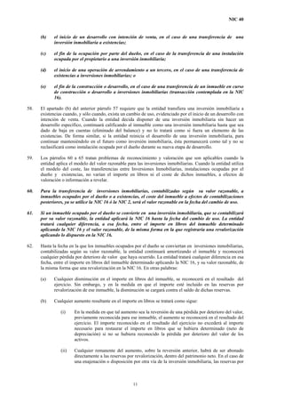 NIC 40
(b) el inicio de un desarrollo con intención de venta, en el caso de una transferencia de una
inversión inmobiliaria a existencias;
(c) el fin de la ocupación por parte del dueño, en el caso de la transferencia de una instalación
ocupada por el propietario a una inversión inmobiliaria;
(d) el inicio de una operación de arrendamiento a un tercero, en el caso de una transferencia de
existencias a inversiones inmobiliarias; o
(e) el fin de la construcción o desarrollo, en el caso de una transferencia de un inmueble en curso
de construcción o desarrollo a inversiones inmobiliarias (transacción contemplada en la NIC
16).
58. El apartado (b) del anterior párrafo 57 requiere que la entidad transfiera una inversión inmobiliaria a
existencias cuando, y sólo cuando, exista un cambio de uso, evidenciado por el inicio de un desarrollo con
intención de venta. Cuando la entidad decida disponer de una inversión inmobiliaria sin hacer un
desarrollo específico, continuará calificando al inmueble como una inversión inmobiliaria hasta que sea
dado de baja en cuentas (eliminado del balance) y no lo tratará como si fuera un elemento de las
existencias. De forma similar, si la entidad reinicia el desarrollo de una inversión inmobiliaria, para
continuar manteniéndolo en el futuro como inversión inmobiliaria, ésta permanecerá como tal y no se
reclasificará como instalación ocupada por el dueño durante su nueva etapa de desarrollo.
59. Los párrafos 60 a 65 tratan problemas de reconocimiento y valoración que son aplicables cuando la
entidad aplica el modelo del valor razonable para las inversiones inmobiliarias. Cuando la entidad utiliza
el modelo del coste, las transferencias entre Inversiones Inmobiliarias, instalaciones ocupadas por el
dueño y existencias, no varían el importe en libros ni el coste de dichos inmuebles, a efectos de
valoración o información a revelar.
60. Para la transferencia de inversiones inmobiliarias, contabilizadas según su valor razonable, a
inmuebles ocupados por el dueño o a existencias, el coste del inmueble a efectos de contabilizaciones
posteriores, ya se utilice la NIC 16 ó la NIC 2, será el valor razonable en la fecha del cambio de uso.
61. Si un inmueble ocupado por el dueño se convierte en una inversión inmobiliaria, que se contabilizará
por su valor razonable, la entidad aplicará la NIC 16 hasta la fecha del cambio de uso. La entidad
tratará cualquier diferencia, a esa fecha, entre el importe en libros del inmueble determinado
aplicando la NIC 16 y el valor razonable, de la misma forma en la que registraría una revalorización
aplicando lo dispuesto en la NIC 16.
62. Hasta la fecha en la que los inmuebles ocupados por el dueño se conviertan en inversiones inmobiliarias,
contabilizadas según su valor razonable, la entidad continuará amortizando el inmueble y reconocerá
cualquier pérdida por deterioro de valor que haya ocurrido. La entidad tratará cualquier diferencia en esa
fecha, entre el importe en libros del inmueble determinado aplicando la NIC 16, y su valor razonable, de
la misma forma que una revalorización en la NIC 16. En otras palabras:
(a) Cualquier disminución en el importe en libros del inmueble, se reconocerá en el resultado del
ejercicio. Sin embargo, y en la medida en que el importe esté incluido en las reservas por
revalorización de ese inmueble, la disminución se cargará contra el saldo de dichas reservas.
(b) Cualquier aumento resultante en el importe en libros se tratará como sigue:
(i) En la medida en que tal aumento sea la reversión de una pérdida por deterioro del valor,
previamente reconocida para ese inmueble, el aumento se reconocerá en el resultado del
ejercicio. El importe reconocido en el resultado del ejercicio no excederá al importe
necesario para restaurar el importe en libros que se hubiera determinado (neto de
depreciación) si no se hubiera reconocido la pérdida por deterioro del valor de los
activos.
(ii) Cualquier remanente del aumento, sobre la reversión anterior, habrá de ser abonado
directamente a las reservas por revalorización, dentro del patrimonio neto. En el caso de
una enajenación o disposición por otra vía de la inversión inmobiliaria, las reservas por
11
 