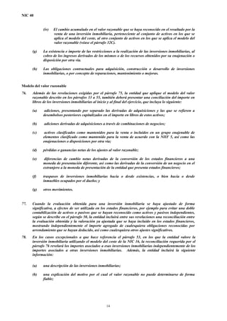 NIC 40
(iv) El cambio acumulado en el valor razonable que se haya reconocido en el resultado por la
venta de una inversión inmobiliaria, perteneciente al conjunto de activos en los que se
aplica el modelo del coste, al otro conjunto de activos en los que se aplica el modelo del
valor razonable (véase el párrafo 32C).
(g) La existencia e importe de las restricciones a la realización de las inversiones inmobiliarias, al
cobro de los ingresos derivados de los mismos o de los recursos obtenidos por su enajenación o
disposición por otra vía.
(h) Las obligaciones contractuales para adquisición, construcción o desarrollo de inversiones
inmobiliarias, o por concepto de reparaciones, mantenimiento o mejoras.
Modelo del valor razonable
76. Además de las revelaciones exigidas por el párrafo 75, la entidad que aplique el modelo del valor
razonable descrito en los párrafos 33 a 55, también deberá presentar una conciliación del importe en
libros de los inversiones inmobiliarias al inicio y al final del ejercicio, que incluya lo siguiente:
(a) adiciones, presentando por separado las derivadas de adquisiciones y las que se refieren a
desembolsos posteriores capitalizados en el importe en libros de estos activos;
(b) adiciones derivadas de adquisiciones a través de combinaciones de negocios;
(c) activos clasificados como mantenidos para la venta o incluidos en un grupo enajenable de
elementos clasificado como mantenido para la venta de acuerdo con la NIIF 5, así como las
enajenaciones o disposiciones por otra vía;
(d) pérdidas o ganancias netas de los ajustes al valor razonable;
(e) diferencias de cambio netas derivadas de la conversión de los estados financieros a una
moneda de presentación diferente, así como las derivadas de la conversión de un negocio en el
extranjero a la moneda de presentación de la entidad que presenta estados financieros;
(f) traspasos de inversiones inmobiliarias hacia o desde existencias, o bien hacia o desde
inmuebles ocupados por el dueño; y
(g) otros movimientos.
77. Cuando la evaluación obtenida para una inversión inmobiliaria se haya ajustado de forma
significativa, a efectos de ser utilizada en los estados financieros, por ejemplo para evitar una doble
contabilización de activos o pasivos que se hayan reconocido como activos y pasivos independientes,
según se describe en el párrafo 50, la entidad incluirá entre sus revelaciones una reconciliación entre
la evaluación obtenida y la valoración ya ajustada que se haya incluido en los estados financieros,
mostrando independientemente el importe agregado de cualesquiera obligaciones reconocidas por
arrendamiento que se hayan deducido, así como cualesquiera otros ajustes significativos.
78. En los casos excepcionales a que hace referencia el párrafo 53, en los que la entidad valore la
inversión inmobiliaria utilizando el modelo del coste de la NIC 16, la reconciliación requerida por el
párrafo 76 revelará los importes asociados a esas inversiones inmobiliarias independientemente de los
importes asociados a otras inversiones inmobiliarias. Además, la entidad incluirá la siguiente
información:
(a) una descripción de las inversiones inmobiliarias;
(b) una explicación del motivo por el cual el valor razonable no puede determinarse de forma
fiable;
14
 