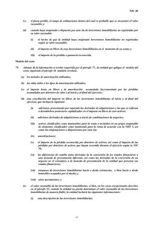 NIC 40
(c) si fuera posible, el rango de estimaciones dentro del cual es probable que se encuentre el valor
razonable; y
(d) cuando haya enajenado o dispuesto por otra vía de inversiones inmobiliarias no registradas por
su valor razonable:
(i) el hecho de que la entidad haya enajenado Inversiones Inmobiliarias no registradas
según su valor razonable;
(ii) el importe en libros de esas Inversiones Inmobiliarias en el momento de su venta; y
(iii) el importe de la pérdida o ganancia reconocida.
Modelo del coste
79. Además de la información a revelar requerida por el párrafo 75 , la entidad que aplique el modelo del
coste, siguiendo el párrafo 56 también revelará:
(a) los métodos de amortización utilizados;
(b) las vidas útiles o los tipos de amortización utilizados;
(c) el importe bruto en libros y la amortización acumulada (incrementado por las pérdidas
acumuladas por deterioro de valor ) al inicio y al final del ejercicio;
(d) una conciliación del importe en libros de las inversiones inmobiliarias al inicio y al final del
ejercicio, que incluya lo siguiente:
(i) adiciones, presentando por separado las derivadas de adquisiciones y las que se refieran
a desembolsos posteriores capitalizados en el importe en libros de esos activos;
(ii) adiciones derivadas de adquisiciones a través de combinaciones de negocios;
(iii) activos clasificados como mantenidos para la venta o incluidos en un grupo enajenable
de elementos clasificados como mantenido para la venta de acuerdo con la NIIF 5, así
como las enajenaciones o disposiciones por otra vía;
(iv) amortizaciones;
(v) el importe de la pérdida reconocida por deterioro de activos, así como el importe de las
pérdidas por deterioro de activos que hayan revertido durante el ejercicio según la NIC
36;
(vi) las diferencias de cambio netas derivadas de la conversión de los estados financieros a
una moneda de presentación diferente, así como las derivadas de la conversión de un
negocio en el extranjero a la moneda de presentación de la entidad que presenta sus
estados financieros;
(vii) traspasos de inversiones inmobiliarias hacia o desde existencias, o bien hacia o desde
inmuebles ocupados por el dueño; y
(viii) otros movimientos; y
(e) el valor razonable de las inversiones inmobiliarias, si bien, en los casos excepcionales descritos
en el párrafo 53, cuando la entidad no pueda determinar el valor razonable de las inversiones
inmobiliarias de manera fiable, la entidad incluirá las siguientes informaciones:
(i) una descripción de las inversiones inmobiliarias;
15
 