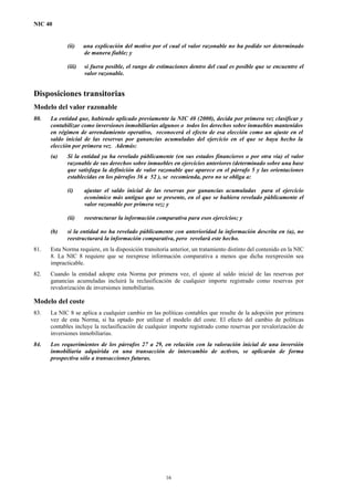 NIC 40
(ii) una explicación del motivo por el cual el valor razonable no ha podido ser determinado
de manera fiable; y
(iii) si fuera posible, el rango de estimaciones dentro del cual es posible que se encuentre el
valor razonable.
Disposiciones transitorias
Modelo del valor razonable
80. La entidad que, habiendo aplicado previamente la NIC 40 (2000), decida por primera vez clasificar y
contabilizar como inversiones inmobiliarias algunos o todos los derechos sobre inmuebles mantenidos
en régimen de arrendamiento operativo, reconocerá el efecto de esa elección como un ajuste en el
saldo inicial de las reservas por ganancias acumuladas del ejercicio en el que se haya hecho la
elección por primera vez. Además:
(a) Si la entidad ya ha revelado públicamente (en sus estados financieros o por otra vía) el valor
razonable de sus derechos sobre inmuebles en ejercicios anteriores (determinado sobre una base
que satisfaga la definición de valor razonable que aparece en el párrafo 5 y las orientaciones
establecidas en los párrafos 36 a 52 ), se recomienda, pero no se obliga a:
(i) ajustar el saldo inicial de las reservas por ganancias acumuladas para el ejercicio
económico más antiguo que se presente, en el que se hubiera revelado públicamente el
valor razonable por primera vez; y
(ii) reestructurar la información comparativa para esos ejercicios; y
(b) si la entidad no ha revelado públicamente con anterioridad la información descrita en (a), no
reestructurará la información comparativa, pero revelará este hecho.
81. Esta Norma requiere, en la disposición transitoria anterior, un tratamiento distinto del contenido en la NIC
8. La NIC 8 requiere que se reexprese información comparativa a menos que dicha reexpresión sea
impracticable.
82. Cuando la entidad adopte esta Norma por primera vez, el ajuste al saldo inicial de las reservas por
ganancias acumuladas incluirá la reclasificación de cualquier importe registrado como reservas por
revalorización de inversiones inmobiliarias.
Modelo del coste
83. La NIC 8 se aplica a cualquier cambio en las políticas contables que resulte de la adopción por primera
vez de esta Norma, si ha optado por utilizar el modelo del coste. El efecto del cambio de políticas
contables incluye la reclasificación de cualquier importe registrado como reservas por revalorización de
inversiones inmobiliarias.
84. Los requerimientos de los párrafos 27 a 29, en relación con la valoración inicial de una inversión
inmobiliaria adquirida en una transacción de intercambio de activos, se aplicarán de forma
prospectiva sólo a transacciones futuras.
16
 