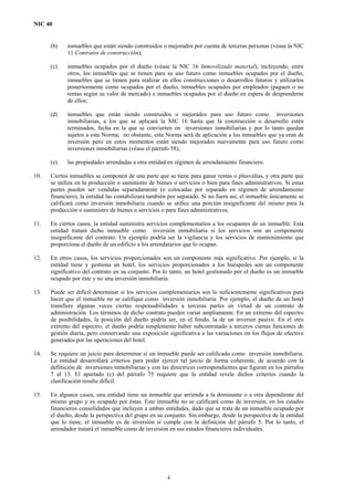 NIC 40
(b) inmuebles que están siendo construidos o mejorados por cuenta de terceras personas (véase la NIC
11 Contratos de construcción);
(c) inmuebles ocupados por el dueño (véase la NIC 16 Inmovilizado material), incluyendo, entre
otros, los inmuebles que se tienen para su uso futuro como inmuebles ocupados por el dueño,
inmuebles que se tienen para realizar en ellos construcciones o desarrollos futuros y utilizarlos
posteriormente como ocupados por el dueño, inmuebles ocupados por empleados (paguen o no
rentas según su valor de mercado) e inmuebles ocupados por el dueño en espera de desprenderse
de ellos;
(d) inmuebles que están siendo construidos o mejorados para uso futuro como inversiones
inmobiliarias, a los que se aplicará la NIC 16 hasta que la construcción o desarrollo estén
terminados, fecha en la que se convierten en inversiones inmobiliarias y por lo tanto quedan
sujetos a esta Norma; no obstante, esta Norma será de aplicación a los inmuebles que ya eran de
inversión pero en estos momentos están siendo mejorados nuevamente para uso futuro como
inversiones inmobiliarias (véase el párrafo 58);
(e) las propiedades arrendadas a otra entidad en régimen de arrendamiento financiero.
10. Ciertos inmuebles se componen de una parte que se tiene para ganar rentas o plusvalías, y otra parte que
se utiliza en la producción o suministro de bienes o servicios o bien para fines administrativos. Si estas
partes pueden ser vendidas separadamente (o colocadas por separado en régimen de arrendamiento
financiero), la entidad las contabilizará también por separado. Si no fuera así, el inmueble únicamente se
calificará como inversión inmobiliaria cuando se utilice una porción insignificante del mismo para la
producción o suministro de bienes o servicios o para fines administrativos.
11. En ciertos casos, la entidad suministra servicios complementarios a los ocupantes de un inmueble. Esta
entidad tratará dicho inmueble como inversión inmobiliaria si los servicios son un componente
insignificante del contrato. Un ejemplo podría ser la vigilancia y los servicios de mantenimiento que
proporciona el dueño de un edificio a los arrendatarios que lo ocupan.
12. En otros casos, los servicios proporcionados son un componente más significativo. Por ejemplo, si la
entidad tiene y gestiona un hotel, los servicios proporcionados a los huéspedes son un componente
significativo del contrato en su conjunto. Por lo tanto, un hotel gestionado por el dueño es un inmueble
ocupado por éste y no una inversión inmobiliaria.
13. Puede ser difícil determinar si los servicios complementarios son lo suficientemente significativos para
hacer que el inmueble no se califique como inversión inmobiliaria. Por ejemplo, el dueño de un hotel
transfiere algunas veces ciertas responsabilidades a terceras partes en virtud de un contrato de
administración. Los términos de dicho contrato pueden variar ampliamente. En un extremo del espectro
de posibilidades, la posición del dueño podría ser, en el fondo, la de un inversor pasivo. En el otro
extremo del espectro, el dueño podría simplemente haber subcontratado a terceros ciertas funciones de
gestión diaria, pero conservando una exposición significativa a las variaciones en los flujos de efectivo
generados por las operaciones del hotel.
14. Se requiere un juicio para determinar si un inmueble puede ser calificado como inversión inmobiliaria.
La entidad desarrollará criterios para poder ejercer tal juicio de forma coherente, de acuerdo con la
definición de inversiones inmobiliarias y con las directrices correspondientes que figuran en los párrafos
7 al 13. El apartado (c) del párrafo 75 requiere que la entidad revele dichos criterios cuando la
clasificación resulte difícil.
15. En algunos casos, una entidad tiene un inmueble que arrienda a la dominante o a otra dependiente del
mismo grupo y es ocupado por éstas. Este inmueble no se calificará como de inversión, en los estados
financieros consolidados que incluyen a ambas entidades, dado que se trata de un inmueble ocupado por
el dueño, desde la perspectiva del grupo en su conjunto. Sin embargo, desde la perspectiva de la entidad
que lo tiene, el inmueble es de inversión si cumple con la definición del párrafo 5. Por lo tanto, el
arrendador tratará el inmueble como de inversión en sus estados financieros individuales.
4
 