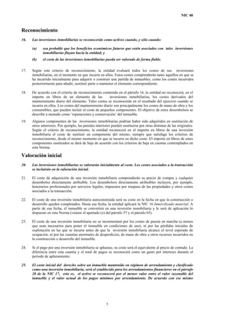 NIC 40
Reconocimiento
16. Las inversiones inmobiliarias se reconocerán como activos cuando, y sólo cuando:
(a) sea probable que los beneficios económicos futuros que estén asociados con tales inversiones
inmobiliarias fluyan hacia la entidad; y
(b) el coste de las inversiones inmobiliarias pueda ser valorado de forma fiable.
17. Según este criterio de reconocimiento, la entidad evaluará todos los costes de sus inversiones
inmobiliarias, en el momento en que incurra en ellos. Estos costes comprenderán tanto aquéllos en que se
ha incurrido inicialmente para adquirir o construir una partida de inmuebles, como los costes incurridos
posteriormente para añadir, sustituir parte o mantener el elemento correspondiente.
18. De acuerdo con el criterio de reconocimiento contenido en el párrafo 16, la entidad no reconocerá, en el
importe en libros de un elemento de las inversiones inmobiliarias, los costes derivados del
mantenimiento diario del elemento. Tales costes se reconocerán en el resultado del ejercicio cuando se
incurra en ellos. Los costes del mantenimiento diario son principalmente los costes de mano de obra y los
consumibles, que pueden incluir el coste de pequeños componentes. El objetivo de estos desembolsos se
describe a menudo como ‘reparaciones y conservación’ del inmueble.
19. Algunos componentes de las inversiones inmobiliarias podrían haber sido adquiridos en sustitución de
otros anteriores. Por ejemplo, las paredes interiores pueden sustituirse por otras distintas de las originales.
Según el criterio de reconocimiento, la entidad reconocerá en el importe en libros de una inversión
inmobiliaria el coste de sustituir un componente del mismo, siempre que satisfaga los criterios de
reconocimiento, desde el mismo momento en que se incurra en dicho coste. El importe en libros de estos
componentes sustituidos se dará de baja de acuerdo con los criterios de baja en cuentas contemplados en
esta Norma.
Valoración inicial
20. Las inversiones inmobiliarias se valorarán inicialmente al coste. Los costes asociados a la transacción
se incluirán en la valoración inicial.
21. El coste de adquisición de una inversión inmobiliaria comprenderán su precio de compra y cualquier
desembolso directamente atribuible. Los desembolsos directamente atribuibles incluyen, por ejemplo,
honorarios profesionales por servicios legales, impuestos por traspaso de las propiedades y otros costes
asociados a la transacción.
22. El coste de una inversión inmobiliaria autoconstruida será su coste en la fecha en que la construcción o
desarrollo queden completados. Hasta esa fecha, la entidad aplicará la NIC 16 Inmovilizado material. A
partir de esa fecha, el inmueble se convertirá en una inversión inmobiliaria y le será de aplicación lo
dispuesto en esta Norma (véanse el apartado (e) del párrafo 57 y el párrafo 65).
23. El coste de una inversión inmobiliaria no se incrementará por los costes de puesta en marcha (a menos
que sean necesarios para poner el inmueble en condiciones de uso), ni por las pérdidas iniciales de
explotación en las que se incurra antes de que la inversión inmobiliaria alcance el nivel esperado de
ocupación, ni por las cuantías anormales de desperdicios, de mano de obra u otros recursos incurridos en
la construcción o desarrollo del inmueble.
24. Si el pago por una inversión inmobiliaria se aplazase, su coste será el equivalente al precio de contado. La
diferencia entre esta cuantía y el total de pagos se reconocerá como un gasto por intereses durante el
periodo de aplazamiento.
25. El coste inicial del derecho sobre un inmueble mantenido en régimen de arrendamiento y clasificado
como una inversión inmobiliaria, será el establecido para los arrendamientos financieros en el párrafo
20 de la NIC 17, esto es, el activo se reconocerá por el menor valor entre el valor razonable del
inmueble y el valor actual de los pagos mínimos por arrendamiento. De acuerdo con ese mismo
5
 