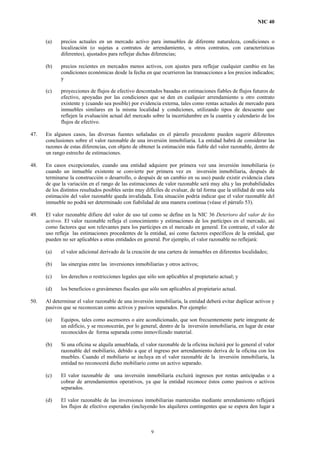 NIC 40
(a) precios actuales en un mercado activo para inmuebles de diferente naturaleza, condiciones o
localización (o sujetas a contratos de arrendamiento, u otros contratos, con características
diferentes), ajustados para reflejar dichas diferencias;
(b) precios recientes en mercados menos activos, con ajustes para reflejar cualquier cambio en las
condiciones económicas desde la fecha en que ocurrieron las transacciones a los precios indicados;
y
(c) proyecciones de flujos de efectivo descontados basadas en estimaciones fiables de flujos futuros de
efectivo, apoyadas por las condiciones que se den en cualquier arrendamiento u otro contrato
existente y (cuando sea posible) por evidencia externa, tales como rentas actuales de mercado para
inmuebles similares en la misma localidad y condiciones, utilizando tipos de descuento que
reflejen la evaluación actual del mercado sobre la incertidumbre en la cuantía y calendario de los
flujos de efectivo.
47. En algunos casos, las diversas fuentes señaladas en el párrafo precedente pueden sugerir diferentes
conclusiones sobre el valor razonable de una inversión inmobiliaria. La entidad habrá de considerar las
razones de estas diferencias, con objeto de obtener la estimación más fiable del valor razonable, dentro de
un rango estrecho de estimaciones.
48. En casos excepcionales, cuando una entidad adquiere por primera vez una inversión inmobiliaria (o
cuando un inmueble existente se convierte por primera vez en inversión inmobiliaria, después de
terminarse la construcción o desarrollo, o después de un cambio en su uso) puede existir evidencia clara
de que la variación en el rango de las estimaciones de valor razonable será muy alta y las probabilidades
de los distintos resultados posibles serán muy difíciles de evaluar, de tal forma que la utilidad de una sola
estimación del valor razonable queda invalidada. Esta situación podría indicar que el valor razonable del
inmueble no podrá ser determinado con fiabilidad de una manera continua (véase el párrafo 53).
49. El valor razonable difiere del valor de uso tal como se define en la NIC 36 Deterioro del valor de los
activos. El valor razonable refleja el conocimiento y estimaciones de los partícipes en el mercado, así
como factores que son relevantes para los partícipes en el mercado en general. En contraste, el valor de
uso refleja las estimaciones procedentes de la entidad, así como factores específicos de la entidad, que
pueden no ser aplicables a otras entidades en general. Por ejemplo, el valor razonable no reflejará:
(a) el valor adicional derivado de la creación de una cartera de inmuebles en diferentes localidades;
(b) las sinergias entre las inversiones inmobiliarias y otros activos;
(c) los derechos o restricciones legales que sólo son aplicables al propietario actual; y
(d) los beneficios o gravámenes fiscales que sólo son aplicables al propietario actual.
50. Al determinar el valor razonable de una inversión inmobiliaria, la entidad deberá evitar duplicar activos y
pasivos que se reconozcan como activos y pasivos separados. Por ejemplo:
(a) Equipos, tales como ascensores o aire acondicionado, que son frecuentemente parte integrante de
un edificio, y se reconocerán, por lo general, dentro de la inversión inmobiliaria, en lugar de estar
reconocidos de forma separada como inmovilizado material.
(b) Si una oficina se alquila amueblada, el valor razonable de la oficina incluirá por lo general el valor
razonable del mobiliario, debido a que el ingreso por arrendamiento deriva de la oficina con los
muebles. Cuando el mobiliario se incluya en el valor razonable de la inversión inmobiliaria, la
entidad no reconocerá dicho mobiliario como un activo separado.
(c) El valor razonable de una inversión inmobiliaria excluirá ingresos por rentas anticipadas o a
cobrar de arrendamientos operativos, ya que la entidad reconoce éstos como pasivos o activos
separados.
(d) El valor razonable de las inversiones inmobiliarias mantenidas mediante arrendamiento reflejará
los flujos de efectivo esperados (incluyendo los alquileres contingentes que se espera den lugar a
9
 
