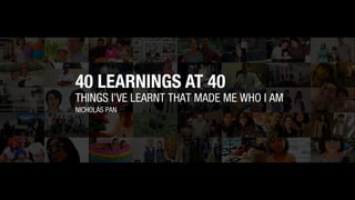 THINGS I’VE LEARNT THAT MADE ME WHO I AM
NICHOLAS PAN
40 LEARNINGS AT 40
 