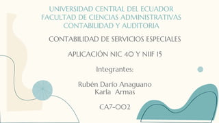 UNIVERSIDAD CENTRAL DEL ECUADOR
FACULTAD DE CIENCIAS ADMINISTRATIVAS
CONTABILIDAD Y AUDITORIA
CONTABILIDAD DE SERVICIOS ESPECIALES
APLICACIÓN NIC 40 Y NIIF 15
Integrantes:
Rubén Darío Anaguano
Karla Armas
CA7-002
 