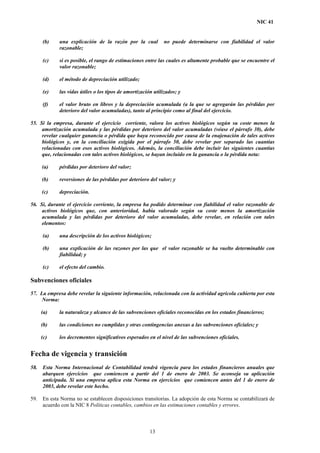 NIC 41
(b) una explicación de la razón por la cual no puede determinarse con fiabilidad el valor
razonable;
(c) si es posible, el rango de estimaciones entre las cuales es altamente probable que se encuentre el
valor razonable;
(d) el método de depreciación utilizado;
(e) las vidas útiles o los tipos de amortización utilizados; y
(f) el valor bruto en libros y la depreciación acumulada (a la que se agregarán las pérdidas por
deterioro del valor acumuladas), tanto al principio como al final del ejercicio.
55. Si la empresa, durante el ejercicio corriente, valora los activos biológicos según su coste menos la
amortización acumulada y las pérdidas por deterioro del valor acumuladas (véase el párrafo 30), debe
revelar cualquier ganancia o pérdida que haya reconocido por causa de la enajenación de tales activos
biológicos y, en la conciliación exigida por el párrafo 50, debe revelar por separado las cuantías
relacionadas con esos activos biológicos. Además, la conciliación debe incluir las siguientes cuantías
que, relacionadas con tales activos biológicos, se hayan incluido en la ganancia o la pérdida neta:
(a) pérdidas por deterioro del valor;
(b) reversiones de las pérdidas por deterioro del valor; y
(c) depreciación.
56. Si, durante el ejercicio corriente, la empresa ha podido determinar con fiabilidad el valor razonable de
activos biológicos que, con anterioridad, había valorado según su coste menos la amortización
acumulada y las pérdidas por deterioro del valor acumuladas, debe revelar, en relación con tales
elementos:
(a) una descripción de los activos biológicos;
(b) una explicación de las razones por las que el valor razonable se ha vuelto determinable con
fiabilidad; y
(c) el efecto del cambio.
Subvenciones oficiales
57. La empresa debe revelar la siguiente información, relacionada con la actividad agrícola cubierta por esta
Norma:
(a) la naturaleza y alcance de las subvenciones oficiales reconocidas en los estados financieros;
(b) las condiciones no cumplidas y otras contingencias anexas a las subvenciones oficiales; y
(c) los decrementos significativos esperados en el nivel de las subvenciones oficiales.
Fecha de vigencia y transición
58. Esta Norma Internacional de Contabilidad tendrá vigencia para los estados financieros anuales que
abarquen ejercicios que comiencen a partir del 1 de enero de 2003. Se aconseja su aplicación
anticipada. Si una empresa aplica esta Norma en ejercicios que comiencen antes del 1 de enero de
2003, debe revelar este hecho.
59. En esta Norma no se establecen disposiciones transitorias. La adopción de esta Norma se contabilizará de
acuerdo con la NIC 8 Políticas contables, cambios en las estimaciones contables y errores.
13
 
