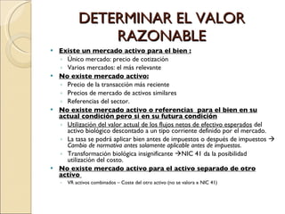 DETERMINAR EL VALOR RAZONABLE Existe un mercado activo para el bien : Único mercado: precio de cotización Varios mercados: el más relevante No existe mercado activo: Precio de la transacción más reciente Precios de mercado de activos similares Referencias del sector.  No existe mercado activo o referencias  para el bien en su actual condición pero si en su futura condición Utilización del valor actual de los flujos netos de efectivo esperados  del activo biológico descontado a un tipo corriente definido por el mercado. La tasa se podrá aplicar bien antes de impuestos o después de impuestos     Cambio de normativa antes solamente aplicable antes de impuestos . Transformación biológica insignificante   NIC 41 da la posibilidad utilización del costo. No existe mercado activo para el activo separado de otro activo  VR activos combinados – Coste del otro activo (no se valora x NIC 41) 