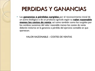 PERDIDAS Y GANANCIAS Las  ganancias o pérdidas surgidas  por el reconocimiento inicial de un activo biológico o de un producto agrícola según su  valor razonable menos los costes de venta , así como también como los surgidos por los cambios sucesivos del valor razonable menos los costes de venta deberán incluirse en la ganancia o pérdida del ejercicio contable en que aparezcan. VALOR RAZONABLE – COSTES DE VENTAS 