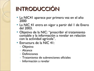INTRODUCCIÓN La NIC41 aparece por primera vez en el año 2000 La NIC 41 entra en vigor a partir del 1 de Enero del 2003. Objetivo de la NIC: “prescribir el tratamiento contable y la información a revelar en relación con la actividad agrícola”. Estructura de la NIC 41: Objetivo Alcance Definiciones Tratamiento de subvenciones oficiales Información a revelar 