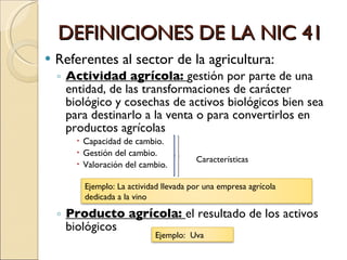 DEFINICIONES DE LA NIC 41 Referentes al sector de la agricultura: Actividad agrícola:  gestión por parte de una entidad, de las transformaciones de carácter biológico y cosechas de activos biológicos bien sea para destinarlo a la venta o para convertirlos en productos agrícolas Capacidad de cambio. Gestión del cambio. Valoración del cambio. Producto agrícola:  el resultado de los activos biológicos Características Ejemplo: La actividad llevada por una empresa agrícola dedicada a la vino Ejemplo:  Uva 