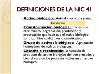 DEFINICIONES DE LA NIC 41 Activo biológico:  Animal vivo o una planta Transformación biológica:  proceso de crecimiento, degradación, producción y procreación que hace que el activo biológico  sufra cambios cualitativos o cuantitativos. Grupo de activos biológicos:  Agrupación homogénea de activos biológicos. Cosecha o recolección:  separación del producto del activo biológico del que procede, o bien el cese de los procesos vitales en un activo biológico. Ejemplo: Vino 
