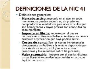 DEFINICIONES DE LA NIC 41 Definiciones generales: Mercado activo:  mercado en el que, en todo momento, se pueden encontrar, sin presiones, compradores o vendedores para unos artículos que son homogéneos y cuyos precios son conocidos en todo momento. Importe en libros:  importe por el que se  reconoce un activo en el balance, teniendo en cuenta cualquier depreciación que haya podido sufrir. Costes de venta:  Son los costes incrementales directamente atribuibles a la venta o disposición por otra vía de un activo, excluyendo los costes financieros y los impuestos sobre las ganancias.  Valor razonable :  importe por el que las distintas partes libremente pueden intercambiar un activo o liquidar un pasivo. 