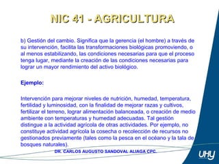 14
DR. CARLOS AUGUSTO SANDOVAL ALIAGA CPC.
b) Gestión del cambio. Significa que la gerencia (el hombre) a través de 
su intervención, facilita las transformaciones biológicas promoviendo, o 
al menos estabilizando, las condiciones necesarias para que el proceso 
tenga lugar, mediante la creación de las condiciones necesarias para 
lograr un mayor rendimiento del activo biológico.
 
Ejemplo:
 
Intervención para mejorar niveles de nutrición, humedad, temperatura, 
fertilidad y luminosidad, con la finalidad de mejorar razas y cultivos, 
fertilizar el terreno, lograr alimentación balanceada, o creación de medio 
ambiente con temperaturas y humedad adecuadas. Tal gestión 
distingue a la actividad agrícola de otras actividades. Por ejemplo, no 
constituye actividad agrícola la cosecha o recolección de recursos no 
gestionados previamente (tales como la pesca en el océano y la tala de 
bosques naturales). 
NIC 41 - AGRICULTURANIC 41 - AGRICULTURA
 