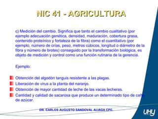 15
DR. CARLOS AUGUSTO SANDOVAL ALIAGA CPC.
c) Medición del cambio. Significa que tanto el cambio cualitativo (por 
ejemplo adecuación genética, densidad, maduración, cobertura grasa, 
contenido proteínico y fortaleza de la fibra) como el cuantitativo (por 
ejemplo, número de crías, peso, metros cúbicos, longitud o diámetro de la 
fibra y número de brotes) conseguido por la transformación biológica, es 
objeto de medición y control como una función rutinaria de la gerencia. 
 
Ejemplo: 
 
Obtención del algodón tanguis resistente a las plagas. 
Liberación de virus a la planta del naranjo. 
Obtención de mayor cantidad de leche de las vacas lecheras. 
Cantidad y calidad de sacarosa que produce un determinado tipo de caña 
de azúcar. 
NIC 41 - AGRICULTURANIC 41 - AGRICULTURA
 