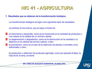 16
DR. CARLOS AUGUSTO SANDOVAL ALIAGA CPC.
7. Resultados que se obtienen de la transformación biolóqica.
 
La transformación biológica da lugar a los siguientes tipos de resultados: 
 
a) cambios en los activos, que se logra a través de: 
el crecimiento o desarrollo, como es el incremento en la cantidad de productos o 
una mejora en la calidad de un animal o planta.
La degeneración o degradación, como es la disminución en la cantidad o un 
deterioro en la calidad del animal o planta, o bien 
la procreación, como es el caso de la obtención de plantas o animales vivos 
adicionales; o bien; 
 
b) producción u obtención de productos agrícolas, como por ejemplo el látex, la 
hoja de té, la lana y la leche
NIC 41 - AGRICULTURANIC 41 - AGRICULTURA
 