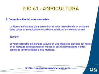 18
DR. CARLOS AUGUSTO SANDOVAL ALIAGA CPC.
9. Determinación del valor razonable.
 
La Norma señala que para determinar el valor razonable de un activo se 
debe basar en su ubicación y condición, referidas al momento actual. 
 
Ejemplo: 
 
El valor razonable del ganado vacuno en una granja es el precio del mismo 
en el mercado correspondiente, menos el costo del transporte y otros 
costos de llevar las reses a ese mercado. 
NIC 41 - AGRICULTURANIC 41 - AGRICULTURA
 