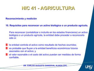 19
DR. CARLOS AUGUSTO SANDOVAL ALIAGA CPC.
Reconocimiento y medición
10. Requisitos para reconocer un activo biológico o un producto agrícola.
 
Para reconocer (contabilizar o incluirlo en los estados financieros) un activo 
biológico o un producto agrícola, la entidad debe proceder a reconocerlo 
sólo si: 
 
la entidad controla el activo como resultado de hechos ocurridos; 
es probable que fluyan a la entidad beneficios económicos futuros 
asociados con el activo; y 
el valor razonable o el costo del activo puedan ser medidos de forma 
confiable.
NIC 41 - AGRICULTURANIC 41 - AGRICULTURA
 