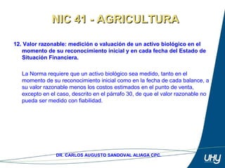 21
DR. CARLOS AUGUSTO SANDOVAL ALIAGA CPC.
12. Valor razonable: medición o valuación de un activo biológico en el
momento de su reconocimiento inicial y en cada fecha del Estado de
Situación Financiera.
 
La Norma requiere que un activo biológico sea medido, tanto en el 
momento de su reconocimiento inicial como en la fecha de cada balance, a 
su valor razonable menos los costos estimados en el punto de venta, 
excepto en el caso, descrito en el párrafo 30, de que el valor razonable no 
pueda ser medido con fiabilidad.
NIC 41 - AGRICULTURANIC 41 - AGRICULTURA
 