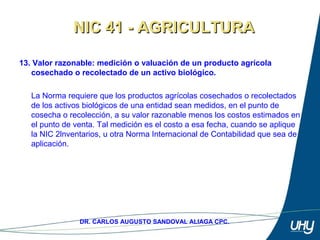 22
DR. CARLOS AUGUSTO SANDOVAL ALIAGA CPC.
13. Valor razonable: medición o valuación de un producto agrícola
cosechado o recolectado de un activo biológico.
 
La Norma requiere que los productos agrícolas cosechados o recolectados 
de los activos biológicos de una entidad sean medidos, en el punto de 
cosecha o recolección, a su valor razonable menos los costos estimados en 
el punto de venta. Tal medición es el costo a esa fecha, cuando se aplique 
la NIC 2lnventarios, u otra Norma Internacional de Contabilidad que sea de 
aplicación. 
NIC 41 - AGRICULTURANIC 41 - AGRICULTURA
 