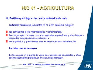 23
DR. CARLOS AUGUSTO SANDOVAL ALIAGA CPC.
14. Partidas que integran los costos estimados de venta.
 
La Norma señala que los costos en el punto de venta incluyen: 
 
las comisiones a los intermediarios y comerciantes, 
los cargos que correspondan a las agencias reguladoras y a las bolsas o 
mercados organizados de productos, y 
los impuestos y gravámenes que recaen sobre las transferencias. 
 
Partidas que se excluyen:
En los costos en el punto de venta se excluyen los transportes y ofros 
costos necesarios para llevar los activos al mercado.
NIC 41 - AGRICULTURANIC 41 - AGRICULTURA
 
