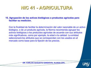 24
DR. CARLOS AUGUSTO SANDOVAL ALIAGA CPC.
15. Agrupación de los activos biológicos o productos agrícolas para
facilitar su medición.
 
Con la finalidad de facilitar la determinación del valor razonable de un activo 
biológico, o de un producto agrícola, la Norma recomienda agrupar los 
activos biológicos o los productos agrícolas de acuerdo con sus atributos 
más significativos, como por ejemplo, la edad o la calidad. La entidad 
seleccionará los atributos que se correspondan con los usados en el 
mercado como base para la fijación de los precios. 
NIC 41 - AGRICULTURANIC 41 - AGRICULTURA
 