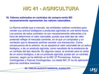 25
DR. CARLOS AUGUSTO SANDOVAL ALIAGA CPC.
16. Valores estimados en contratos de compra-venta NO
necesariamente representan los valores razonables.
 
La Norma señala que a menudo, las entidades realizan contratos para 
vender sus activos biológicos o productos agrícolas en una fecha futura. 
Los precios de estos contratos no son necesariamente relevantes a la 
hora de determinar el valor razonable, puesto que este tipo de valor 
pretende reflejar el mercado corriente, en el que un comprador y un 
vendedor que lo desearan podrían acordar una transacción. Como 
consecuencia de lo anterior, no se ajustará el valor razonable de un activo 
biológico, o de un producto agrícola, como resultado de la existencia de 
un contrato del tipo descrito. En algunos casos, el contrato para la venta 
de un activo biológico, o de un producto agrícola, puede ser un contrato 
oneroso, según se ha definido en la NIC 37 Provisiones, Activos 
Contingentes y Pasivos Contingentes. La citada NIC 37 es de aplicación 
para los contratos onerosos. 
NIC 41 - AGRICULTURANIC 41 - AGRICULTURA
 