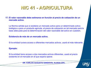 26
DR. CARLOS AUGUSTO SANDOVAL ALIAGA CPC.
17. El valor razonable debe estimarse en función al precio de cotización de un
mercado activo.
 
La Norma señala que si existiera un mercado activo para un determinado activo 
biológico o para un producto agrícola, el precio de cotización en tal mercado será la 
base adecuada para la determinación del valor razonable del activo en cuestión. 
 
Existencia de más de un mercado activo.
Si la entidad tuviera acceso a diferentes mercados activos, usará el más relevante. 
 
Ejemplo:
 
Si la entidad tiene acceso a dos mercados activos diferentes, usará el precio 
existente en el mercado en el que espera operar. 
NIC 41 - AGRICULTURANIC 41 - AGRICULTURA
 